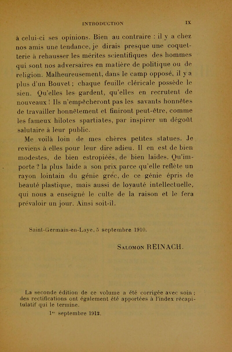 à celui-ci ses opinions. Bien au contraire : il y a chez nos amis une tendance, je dirais presque une coquet- terie à rehausser les mérites scientifiques des hommes qui sont nos adversaires en matière de politique ou de religion. Malheureusement, dans le camp opposé, il y a plus d’un Bouvet ; chaque feuille cléricale possède le sien. Qu’elles les gardent, qu’elles en recrutent de nouveaux ! Ils n’empêcheront pas les savants honnêtes de travailler honnêtement et finiront peut-être, comme les fameux hilotes Spartiates, par inspirer un dégoût salutaire à leur public. Me voilà loin de mes chères petites statues. .Je reviens à elles pour leur dire adieu. Il en est de bien modestes, de bien estropiées, de bien laides. Qu’im- porte ? la plus laide a son prix parce qu’elle reflète un rayon lointain du génie grec, de ce génie épris de beauté plastique, mais aussi de loyauté intellectuelle, qui nous a enseigné le culte de la raison et le fera prévaloir un jour. Ainsi soit-il. Saint-Gennain-en-Laye, 5 septembre 1910. Salomon REINACH. La seconde édition de ce volume a été corrigée avec soin ; des rectifications ont également été apportées à l’index récapi- tulatif qui le termine. 1 septembre 1912.