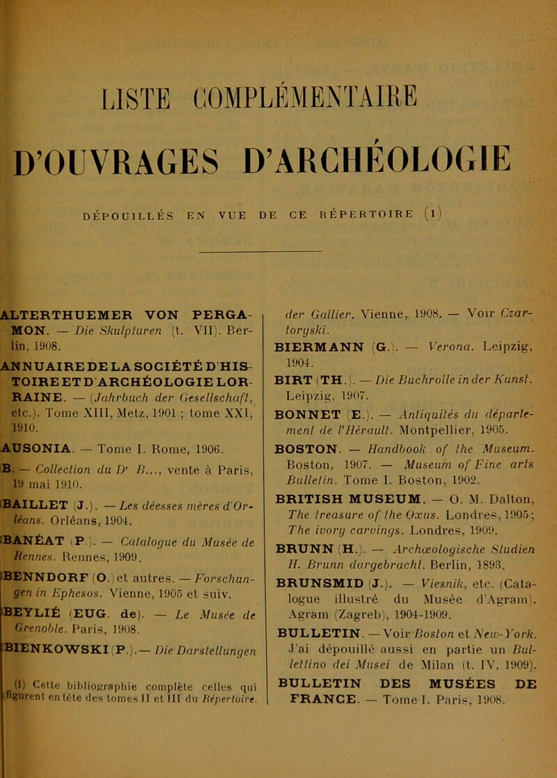 LISTE COMPLEMENTAIRE D’OUVRAGES D’ARCHÉOLOGIE DÉPOUILLÉS EN VUE DE CE RÉPERTOIBE (l) ALTERTHUEMER VON PERGA- MON. — Die Skulpluren (t. VII). Ber- lin, 1908. ANNUAIRE DE LA SOCIÉTÉ D’HIS- TOIREETD'ARCHÉOLOGIE LOR- RAINE. — (Jahrbuch der Gesellschafl, etc.). Tome XIII, Metz, 1901 ; tome XXI, 1910. AUSONIA. — Tome I. Rome, 1906. B. — Collection du D’ B..., vente à Paris, 19 mai 1910. IBAILLET (J.). — Les déesses mères d’Or- léans. Orléans, 1904. IBANÉAT iP.';. — Ctilalogue du Musée de Bennes. Rennes, 1909. 3ENNDORF (O.)et autres. — Forschun- gen in Ephesos. Vienne, 1905 et suiv. BEYLIÉ (EUG. de). — Le Musée de Grenoble. Paris, 1908. BIENK0WSKI(P.).— Die Darslellungen (1) Celte bibliograpliie complète celles (lui figurent entête Oes tomes II et III du liéperloire. der Gallier. Vienne, 1908. — Voir Czar- loryski. BIERMANN (G.). — Verona. Leipzig, 1904. BIRT iTH.). — Die Buchrolle inder Kunsl. Leipzig, 1907. BONNET (E.). — Antiquités du départe- ment de l’Hérault. Montpellier, 1905. BOSTON. — Handbook of lhe Muséum. Boston, 1907. — Muséum of Fine arts Bullelin. Tome I. Boston, 1902. BRITISH MUSEUM. — O. M. Dalton, The treasure of lhe Oxiis. Londres, 1905; The ivory caruings. Londres, 1909. BRUNN (H.). — Archœologische Sludien H. Brunn dargebrachl. Berlin, 1893. BRUNSMID (J.). — Viesnik, etc. (Cata- logue illustré du Musée d’Agram). -\gram (Zagreb), 1904-1909. BULLETIN. —Voir Boston et New-York. J'ai dépouillé aussi en partie un Bul- lellino dei Miisei de Milan (t. IV, 1909), BULLETIN DES MUSÉES DE FRANCE. — Tome 1. Paris, 1908.