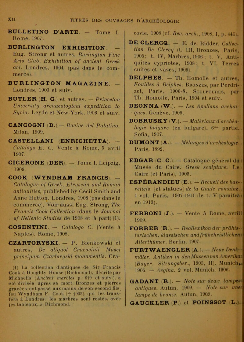 BULLETINO D’ARTE. — Tome 1. Rome, 1907. BURLINGTON EXHIBITION. — Eug. Slrong et autres, Burlington Fine Arts Club. Exhibition of ancient Greek art. Londres, 1904 (pas dans le com- merce). BURLINGTON MAGAZINE. — Londres, 1903 et suiv. BUTLER (H. G.) et autres. — Princeton Uniuersity archaeological expédition to Sgria. Leyde et New-York, 1903 et suiv. GANCOGNI (D.) — Bovine del Palatino. Milan, 1909. CASTELLANI (ENRICHETTA). - Catalogo E. C. V^ente à Rome, 5 avril 1907. CICERONE (DER). — Tome I. Leipzig, 1909. COOK (WYNDHAM FRANCIS). — Catatogue of Greek, Etruscan and Boman antiquities, published by Cecil Smith and Anne Hutton. Londres, 1908 (pas dans le commerce). Voir aussi Eug. Strong, The Francis Cook Collection (dans le Journal of Hellenic Studies de 1908 et à part) (1). COSENTINI. — Catalogo C. (Vente à Naples). Rome, 1908. CZARTORYSKI. — P. Bienkowski et autres. De aliquot Cracovinii Musei principum Czarloryski monumenlis. Cra- (1) La collection cl'anlifiues de Sir Francis Cook à Doughly House (Richmond), décrite par Michaelis (Ancient marbles, p. 619 et suiv.), a été divisée après sa mort. Bronzes et pierres gravées ont passé au.x mains de son second fils, feu Wyndliam F. Cook (f 1905), cpii les trans- féra à Londres; les marbres sont restés, avec les tableaux, à Richmond. covie, 1908 (cf. Bev. arch., 1908, I, p. 14.7). DE GLERCQ. — E. de Ridder, Collec- tion De Clercq (t. III, Bronzes, Paris, 1905; t. IV, Marbres, 1906 ; t. V, .Anti- quités cypriotes, 1908 ; t. VI, Terres cultes et vases, 1909). DELPHES. — Th. Homolle et autres. Fouilles à Delphes. Bronzes, par Perdri- zet, Paris, 1906-8. Sculptures, par Th. Homolle, Paris, 1904 et suiv. DEONNA (W.). — Les Apollons archaï- ques. Genève, 1909. DOBRUSKY (V.). — Matériaux d'archéo- logie bulgare (en bulgare), 6' partie. Sofia, 1907. DUMONT (A.). — Mélanges d’archéologie. Paris, 1892. EDGAR (C. C.). — Catalogue général du Musée du Caire. Greek sculpture. Le Caire (et Parus), 1903. ESPÉRANDIEU (E ). — Becueil des bas- I reliefs [et statues] de la Gaule romaine.. 4 vol. Paris, 1907-1911 (le l. V paraîtrai en 1913). FERRONI (J.). — Vente à Rome, avril; 1909. FORRER (R.). — Beallexikon der prahis- lorischen, klassischen undfrühchrisllichen' Alterlhümer. Berlin, 1907. FURTWAENGLER (A.). — Meue Denk- mtiler. Antiken in den Museen von Amerika [Bayer. Sitzungsber., 1905, II). Munich». 1905. — Aegina. 2 vol. Munich, 1906. GADANT (R.). — Note sur deu.r lampes- antiques. Autun, 1909. - .Note sur une' lampe de bronze. .Autun, 1909. GAUCKLER (P.) et POINSSOT L.).
