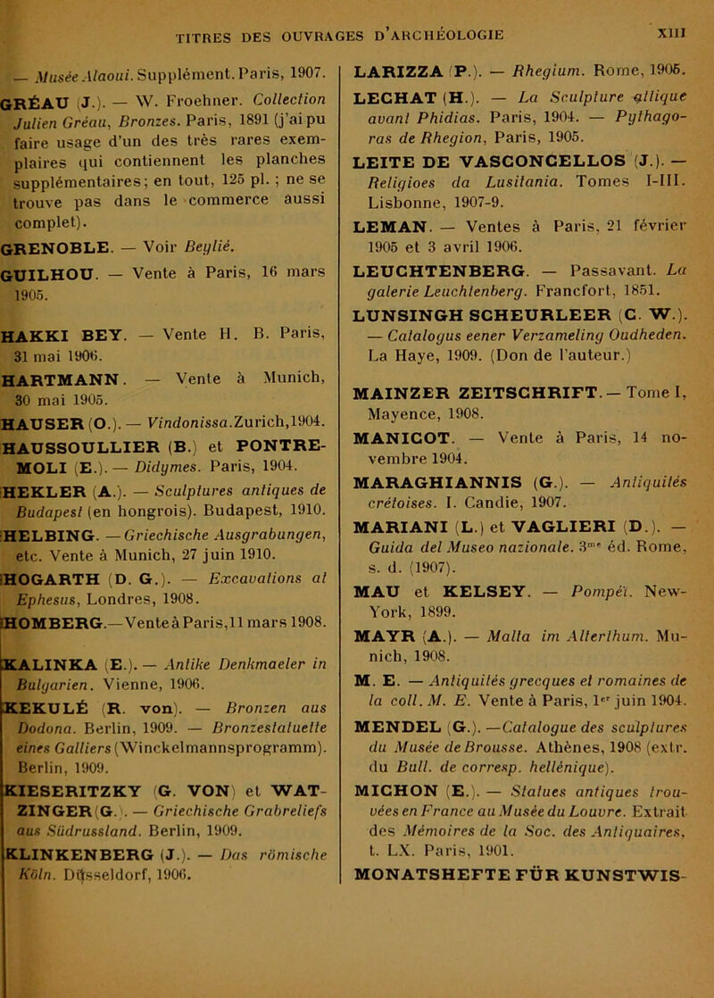 — ,Vt2sée.l/aoii/. Supplément. Paris, 1907. GRÉAU (J.). — W. Froehner. Collection Julien Gréau, Bronzes. Paris, 1891 (j’ai pu faire usage d’un des très rares exem- plaires qui contiennent les planches supplémentaires; en tout, 126 pl. ; ne se trouve pas dans le commerce aussi complet). GRENOBLE. — Voir Beylié. GUILHOU. — Vente à Paris, 16 mars 1905. HAKKI BEY. — Vente H. B. Paris, 31 mai 1906. HARTMANN. — Vente à Munich, 30 mai 1905. HAUSER (O.). — Findonissa.Zurich,1904. HAUSSOULLIER (B.) et PONTRE- MOLI (E.).— Didymes. Paris, 1904. iHEKLER (A.). — Sculptures antiques de Budapest (en hongrois). Budapest, 1910. IHELBING. —Griechische Ausgrabungen, etc. Vente à Munich, 27 juin 1910. iHOGARTH (D. G.). — Excavations ai Ephesus, Londres, 1908. IHOMBERG.—VenteàParis,!! mars 1908. XALINKA (E.). — Antike Denkmaeler in Bulgarien. Vienne, 1906. KEKULÉ (R. von). — Bronzen aas Dodona. Berlin, 1909. — Bronzeslatuette eines Galliers (Winckelmannsprogramm). Berlin, 1909. KIESERITZKY (G. VON^ et WAT- ZINGER(G. . — Griechische Grabreliefs aus Sildrussland. Berlin, 1909. KLINKENBERG (J.). — Bas romische Kiiln. Dijsseldorf, 1906. LARIZZA 'P.). — Rhegium. Rome, 1906. LECHAT (H.). — La Sculpture giiique avant Phidias. Paris, 1904. — Pgihago- ras de Rhegion, Paris, 1906. LEITE DE VASCONCELLOS (J.). — Religioes da Lusiiania. Tomes I-III. Lisbonne, 1907-9. LEMAN. — Ventes à Paris, 21 février 1905 et 3 avril 1906. LEUCHTENBERG. — Passavant. Lu galerie Leiichtenberg. Francfort, 1861. LUNSINGH SCHEURLEER (C. W.). — Catalogus eener Verzameling Oudheden. La Haye, 1909. (Don de l’auteur.) MAINZER ZEITSCHRIFT.—Tome I, Mayence, 1908. MANICOT. — Vente à Paris, 14 no- vembre 1904. MARAGHIANNIS (G.). — Anliquilés créloises. I. Candie, 1907. MARIANI (L.) et VAGLIERI (D.). — Guida del Museo nazionale. 3“' éd. Rome, s. d. (1907). MAU et KELSEY. — Ponipei. New- York, 1899. MAYR (A.). — Malla im Allerlhum. Mu- nich, 1908. M. E. — Anliquilés grecques et romaines de la coll. M. E. Vente à Paris, 1'' juin 1904. MENDEL (G.). —Catalogue des sculptures du Musée de Brousse. Athènes, 1908 (extr. du Bull, de corresp. hellénique). MICHON (E.). — Slalues antiques trou- vées en France au Musée du Louvre. Extrait des Mémoires de la Soc. des Antiquaires, t. LX. Paris, 1901. MONATSHEFTE FÜR KUNSTWIS-
