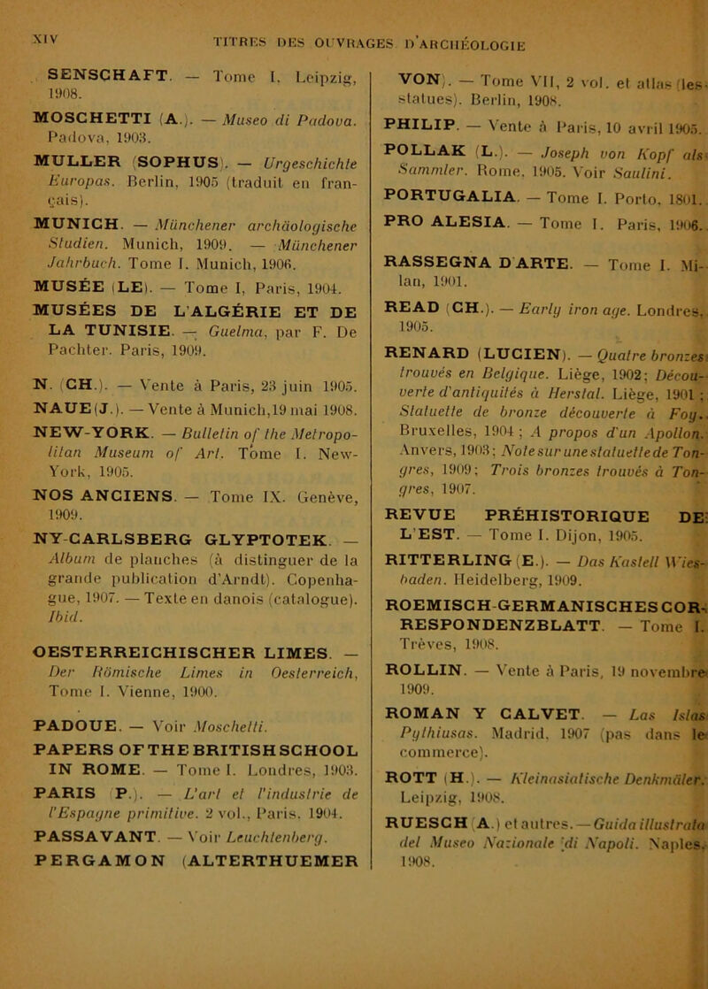 SENSCHAFT. — Tome I. Leipzig, 1908. MOSCHETTI (A.). — Museo di Padova. Padova, 1903. MULLER 'SOPHUS). — Urgeschichle Europas. Berlin, 1905 (traduit en fran- <;ais). MUNICH. — Münchener archaologische Studien. Munich, 1909. — Münchener Jahrbuch. Tome I. Munich, 1906. MUSÉE (LE). — Tome I, Paris, 1904. MUSÉES DE L’ALGÉRIE ET DE LA TUNISIE. — Guelnia, par F. De Pachter. Paris, 1909. N. (CH.). — Vente à Paris, 23 juin 1905. NAUE(J.). — Vente à Munich,19 mai 1908. NEW-YORK. — Bulletin of lhe Metropo- litan Muséum of Art. Tome I. New- York, 1905. NOS ANCIENS. — Tome IX. Genève, 1909. NY CARLSBERG GLYPTOTEK. — Album de planches (à distinguer de la grande publication d’Arndt). Copenha- gue, 1907. — Texte en danois (catalogue). Ibid. OESTERREICHISCHER LIMES. — Der Hômisclie Limes in Oesterreich, Tome I. Vienne, 1900. PADOUE. — V'oir .Moschelli. PAPERS OFTHEBRITISHSCHOOL IN ROME. — Tome I. Londres, 1903. PARIS (P.). — L'art et l'industrie de l’Espagne primitive. 2 vol., Paris. 1904. PASSAVANT. — Voir Leuchlenberg. PERGAMON (ALTERTHUEMER VON). — Tome VU, 2 vol. et allas (les- statues). Berlin, 190s. PHILIP. — Vente A Paris, 10 avril 1905. POLLAK (L.). — Joseph von Kopf alsi Sammler. Borne, 1905. Voir Saulini. PORTUGALIA. — Tome I. Porto, 1801.. PRO ALESIA. — Tome I. Paris, 19u6.. RASSEGNA D ARTE. — Tome I. Mi- lan, 1901. READ (CH.). — Early iron âge. Londres,. 1905. RENARD (LUCIEN). — Quatre bronzesi trouvés en Belgique. Liège, 1902; Décou- verte d'antiquités à Herslal. Liège, 1901 : Slaluelle de bronze découverte à Foy.. Bruxelles, 1904 ; .4 propos d'un Apollon. Anvers, 1903; Note sur une statuette de Ton- gres, 1909; Trois bronzes trouvés à Ton- gres, 1907. REVUE PRÉHISTORIQUE DEi L’EST. — Tome I. Dijon, 1905. RITTERLING (E.). — Das Kaslell Wies- baden. Heidelberg, 1909. ROEMISCH-GERMANISCHES COR-, RESPONDENZBLATT. — Tome 1. Trêves, 1908. ROLLIN. — Vente à Paris, 19 novembre' 1909. ROMAN Y CALVET. — Las Islas Pylhiusas. Madrid, 1907 (pas dans le commerce). ROTT (H.). — Kleinasialische Denkmàter. Leipzig, 1908. RUESCH (A.) et autres. — Guida illustraln del Museo iVazionale [di Xapoli. Naples. 1908.