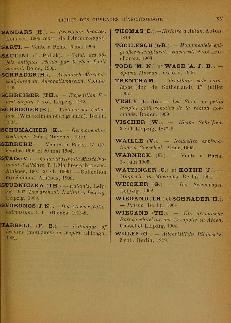 SANDARS (H.). — Preroman bronzes. Londres, l'JOC (extr. de VArchaeologia). SARTI. — Vente à Rome, 5 mai 190(i. SAULINI (L. Pollak). — Calai, des ob- jels anliques réunis par le c/iev. Louis Saulini. Rome, 1906. ; SCHRADER (H.). —Archaische Marmor- skulpturen iin Akropolisniuseuni. Vienne, 1909. iSCHREIBER iTH.). — Expedilion Er- nesl Sieylin. 2 vol. Leipzig, 1908. iSCHRŒDER (B.). —Vicloria von Calua- lone (Winckelmannsprogramm). Berlin, 1907. ■SCHUMACHER (K.). — Germanendar- slellungen. 2*éd., Mayence, 1910. ■SERRURE. — Ventes à Paris, 17 dé- cembre 1900 et 20 mai 1904. iSTAIS (V.). —Guide illuslré du Musée Na- lional d'Athènes. T. I. Marbresetbronzes. Athènes, 1907 (2' éd., 1909). — Collection mycénienne. .\thènes, 1908. ESTUDNICZKA (TH.) —Kalamis. Leip- zig, 1907 ; Das archaol. Inslilulzu Leipzig. ■ N.). — Üas Alliener Nalio- nalmuseum, l. I. Alhènes, 1908-8. Leipzig, 1909 iSVORONOSl [TARBELL (F. B). bronzes (moulages) in 1909. — Calalogue of Naples. Chicago, THOMAS (E.).— llisloire d'Aulun. Autun, 184(1. TOCILESCU (GR.).— Monunienlele epi- graficesisculptaral... Bucaresli. 2 vol.,Bu- charest, 1908. TODD (M. N.) et WACE A. J. B.). — Sparta Muséum. Oxford, 1906. TRENTHAM. — Trenlham sale cala- logue (duc de Sutherland), 17 juillet 1907. VESLY (L. de;. — Les Fana ou pelils leniples gallo-romains de la région nor- mande. Rouen, 1909. VISCHER (W.). — Kleine Schriften. 2 vol. Leipzig, 1877-8. WAILLE (V .). — Nouvelles explora- lions à Cherchell. Alger, 1905. WARNECK (E.). — Vente à Paris. 13 juin 1905. WATZINGER (G.) et KOTHE (J ). — Magnesia am Maeander. Berlin, 1904. WEICKER (G ). — Der Seelenvogel. Leipzig, 1902. WIEGAND TH.) et SCHRADER(H.). — Priene. Berlin, 1904. W’IEGAND (TH.'. — Die archaische Porosarchiteklur der Akropolis zu Alhen. Cassel et Leipzig, 1904. WULFF (O.). — Allchrislliche Bildwerke. 2 vol., Berlin, 1909.