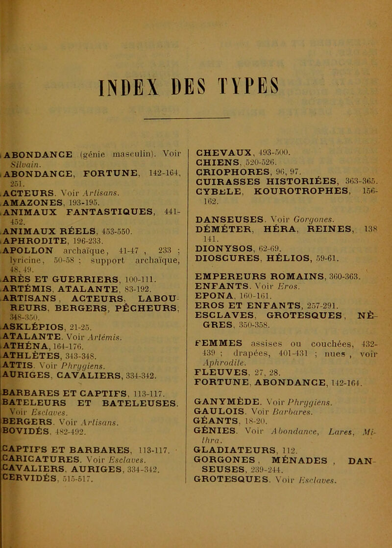 INDEX DES TYPES .ABONDANCE (génie masculin). Voir Silvain. .ABONDANCE, FORTUNE, 142-164, 251. • ACTEURS. Voir Artisans. AMAZONES, 193-195. • ANIMAUX FANTASTIQUES, 441- 452. • ANIMAUX RÉELS, 453-550. .APHRODITE, 196-233. • APOLLON archaïque, 41-47 , 233 ; lyricine, .50-.58 ; support archaïque, 48, 49. •ARÈS ET GUERRIERS, 100-111. • ARTÉMIS, ATALANTE, 83-192. ARTISANS , ACTEURS, LABOU REURS, BERGERS, PÊCHEURS, 348-350. ASKLÉPIOS, 21-25. ‘ATALANTE. Voir Artémis. LATHÉNA, 164-176. ATHLÈTES, 343-348. ATTIS. N'oir Phrijcjiens. AURIGES, cavaliers, 334-342. BARBARES ET CAPTIFS, 113-117. BATELEURS ET BATELEUSES. Voir Esciavcs. bergers. Voir .1 rtisans. BOVIDÉS. 4S2-492. CAPTIFS ET BARBARES, 113-117. CARICATURES. Voi r Esclaves. CAVALIERS, AURIGES, 334-342. CERVIDÉS, 51.5-517. CHEVAUX, 493-500. CHIENS, ,520-526. CRIOPHORES, 96, 97. CUIRASSES HISTORIÉES, 36.3-.365. CYBELE, KOUROTROPHES, L56- 162. DANSEUSES. Voir Gorgones. DÉMÉTER, HÉRA, REINES, 138 141. DIONYSOS, 62-69. DIOSCURES, HÉLIOS, .59-61. EMPEREURS ROMAINS, 360-363. ENFANTS. Voir Eros. EPONA, 160-161. EROS ET ENFANTS, 257-291. ESCLAVES, GROTESQUES, NÈ- GRES, .3.50-3.58. FEMMES assises ou couchées, 432- 439 ; drapées, 401-431 ; nues , voir Aphrodite. FLEUVES, 27, 28. FORTUNE, ABONDANCE, 142-164. GANYMÈDE. Voir Phrygiens. GAULOIS. Voir Barbares. GÉANTS, l.S-20. GÉNIES. Voir Abondance, Lares, Mi- Ihra. GLADIATEURS, 112. GORGONES , MÉNADES , DAN- SEUSES, 239-244. GROTESQUES. Voir Esclaves.
