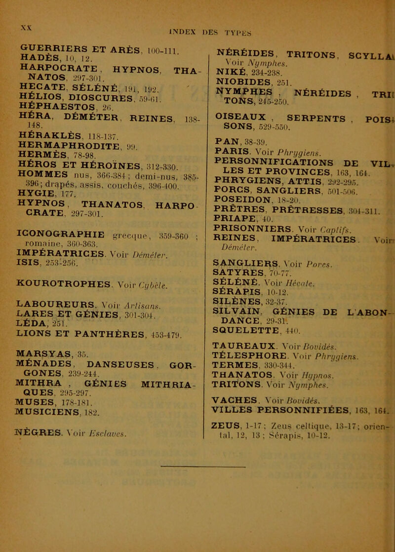 INDEX DES TYPES guerriers et ARÈS, loO-lll HADÈS, 10, 12. HARPOCRATE , HYPNOS, THA- NATOS, 297-30I. HECATE, SÉLÉNÉ, 191, 192. HELIOS, DIOSCURES. 59-(;i HÉPHAESTOS, 2(1. HÉRA, DÉMÉTER, reines, 188- 148. HÉRAKLÈS, 118-187. HERMAPHRODITE, 99 HERMÈS, 78-98. HÉROS ET HÉROÏNES, 812-.830. hommes nus, 860-884; demi-nus, 38<>- 896; drapés, assis, couchés, 896-400. HYGIE, 177. HYPNOS, THANATOS, HARPO- CRATE, 297-.301. ICONOGRAPHIE greciiue, 859-360 ; romaine, 360-363. IMPÉRATRICES. Voir Démêler ISIS, 2581256. KOUROTROPHES. Vow'Ciibèle. LABOUREURS. Voii Arlisuns. LARES ET GÉNIES, 301-804. LÉ DA, 2'51. LIONS ET PANTHÈRES, 453-479. MARSYAS, 35. MÉNADES, DANSEUSES. GOR- GONES, 239-244. MITHRA , GÉNIES MITHRIA- QUES, 295-297. MUSES, 178-181. MUSICIENS, 182. NÈGRES. \’oii' Esclaves. Néréides, tritons, scyllai \ oir Nymphes. NIKÉ, 234-238. NIOBIDES, 251. NYMPHES , NÉRÉIDES , TRIl TONS, 245-250. OISEAUX , SERPENTS , POIS4 SONS, 529-550. PAN, 38-39. I’-A-RIS. Voir Phrygiens. PERSONNIFICATIONS DE VIL. LES ET PROVINCES, 163, 164. PHRYGIENS, ATTIS, 292-295 PORCS, SANGLIERS, .501-506. POSEIDON, 18-20. PRÊTRES, PRÊTRESSES, 804-311. PRIAPE, 40. PRISONNIERS. Voir Caplifs. REINES, IMPÉRATRICES. Voir.' Démêler. SANGLIERS. \'oir Pores. SATYRES, 70-77. SÉLÉNÉ. Voir Hécate. SÉRÀPIS. 10-12. SILÈNES, 82-37. SILVAIN, GÉNIES DE L’ABON- DANCE, 29-31’. SQUELETTE, 440. TAUREAUX. \o\v Bovidés. TÉLESPHORE. ^''oir Phrygiens. TERMES, 330-.344. THANATOS. Voir Hypnos. TRITONS. Voir Nymphes. VACHES. \o\r Bovidés. VILLES PERSONNIFIÉES, 163, 164. ZEUS, 1-17; Zeus celtique, 13-17; orien- tal, 12, 13; SérapitJ, 10-12.