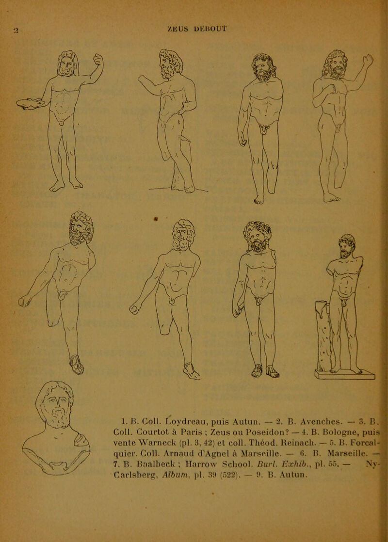 ZEUS UEEOtJt y 1. B. Coll. Loydreau, puis Aulun. — 2. B. Avenclies. — 3. B.j Coll. Courtot à Paris ; Zeus ou Poséidon? — 4. B. Bologne, puis vente Warncck (pl. 3, 42) et coli. Théod. Ueinacii. — 5. B. Forcal- quier. Coll, .\rnaud d'Agnel A Marseille. — 6. B. Marecillc. — 7. B. Baalhcck ; Harrow School. Burl. Ivxhib., pl. 55. — Ny-' Carlsbcrg, Album, pl. .Hii (522). — 0. B. .\ulun.