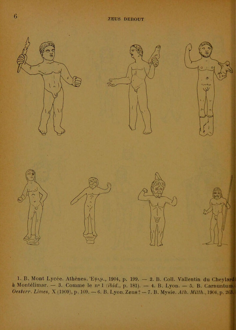 ’i ZEUS DEBOUT 1. B. Mont Lycée. Athènes. 1904, p. 199. — 2. B. Coll. Vallentin du CheylarÆl à Montélimar. — 3. Comme le n» 1 iibid., p. 181). — 4. B. Lyon. — 5. B. C.arnuntuiiii; Oeslerr. Limes, X (1909), p. 109. — 6. B. Lyon.Zens? — 7. B. Mysie. Alh. Millh., 1904,p. 2(3% Ij' i J