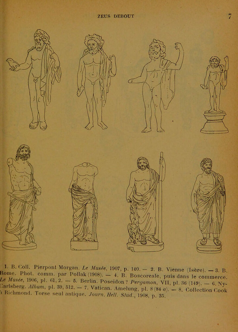 1. B. Coll. Pierpont Morgan. Le Musée, 1907, p. HO. - 2. B. Vienne (Isère). - 3 B (1908). - 4. B. Boscoreale, puis dans le commerce; Le Musée, 1J06, pl. 01,2. — 6. Berlin. Poséidon? Pergamon, VII, pl..36 (149). — G. Nv- •ar sberg. Album, pl. 39 .512. - 7. Vatican. Amelnng, pl. 8 (84 a). - 8. Collection Cook 1 Kl. hmond. Torse seul anlKpie. Journ. Hell. Shul., 1908, p. 35.