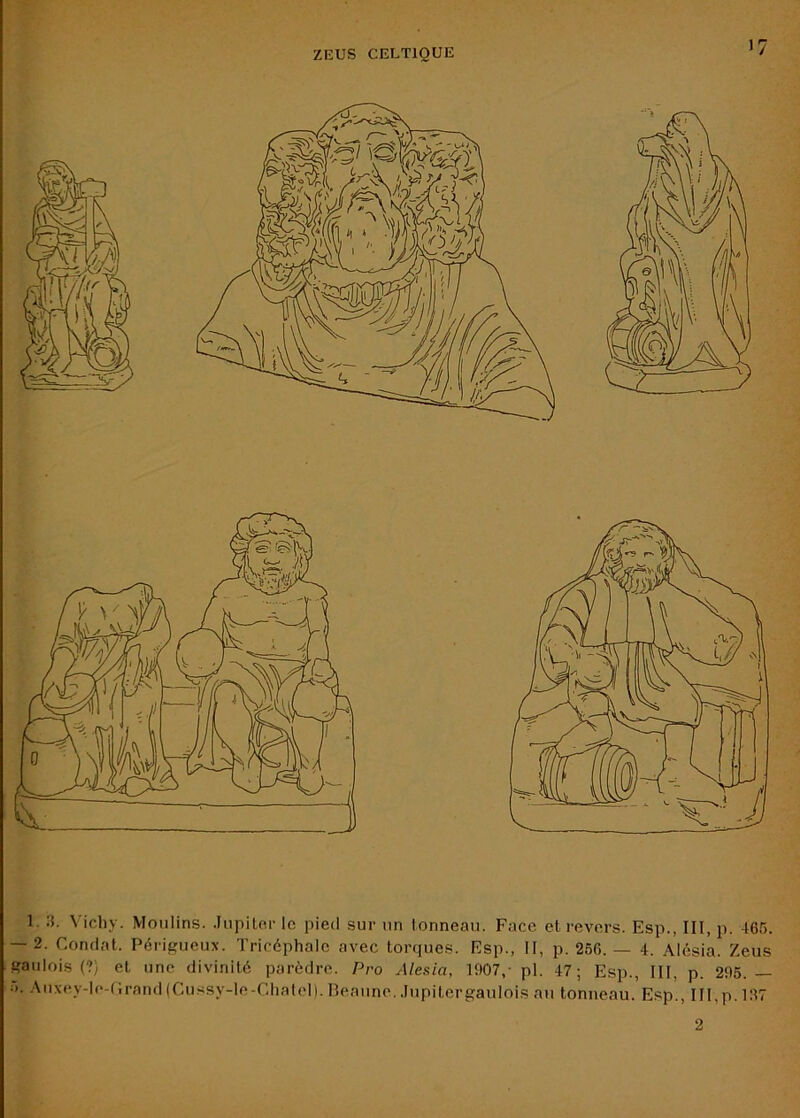 ZEUS CELTIQUE V: 1. :L Vichy. Moulins. .lupilcr le pied sur un tonneau. Face et revers. Esp., III, p. 465. — 2. Fondât. Périgueux. Tricéphale avec torques. Esp., II, p. 266.— 4. Alésia. Zeus gaulois (?) et une divinité parèdre. Pro Alesia, 1907,- pl. 47; Esp., III, p. 296.— ■■>. Auxey-le-(;rand(Cussy-le-CIiateI).Beaune..IupitergauIois au tonneau. Esp., III,p.197 2