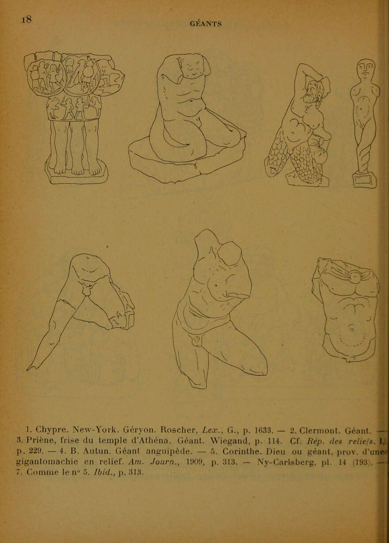 GÉANTS 1. Chypre. New-York. Géryon. Roscher, Lex., G., p. 1(533. — 2. Clermont. Géant. — 3. Priène, frise du temple d’.\théna. Géant. Wiegand, p. 114. Cf. liép. des reliejs. I, p. 221). — 4. B. Autun. Géant anguipéde. — ô. Corinthe. Dieu ou géant, prov. d'une>' gigantomachie en relief. Am. .fourn., 11)01), p. 313. — Ny-Carlsberg, pl. 14 (193). — 7. Comme le n“ />. Ibid., j>. 313.