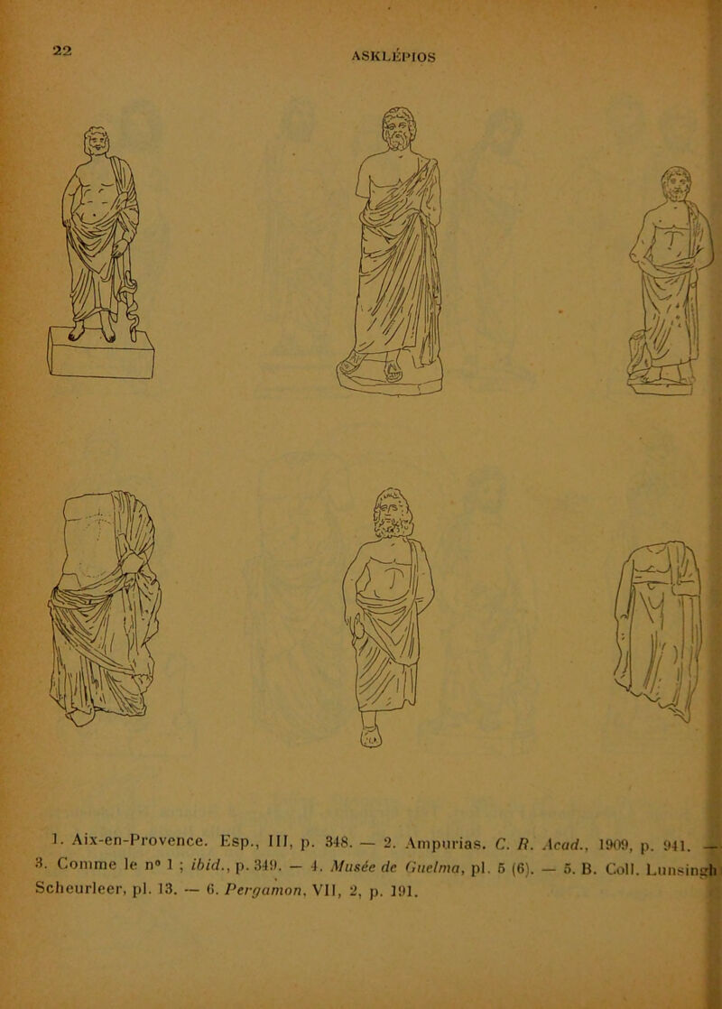ASKLIÎPIOS ]. Aix-en-Provence. Esp., III, p. 348. — 2. Ampiirias. C. R. Acad., 1909, p. 941. ■ 3. Comme le n» 1 ; ibid., p. 349. - 4. Musée de Guelma, pl. 6 (6). — 6. B. Coll. Lnnsinçrli Scheurleer, pl. 13. ~ 6. Pergamon. VII, 2, p. 191. É