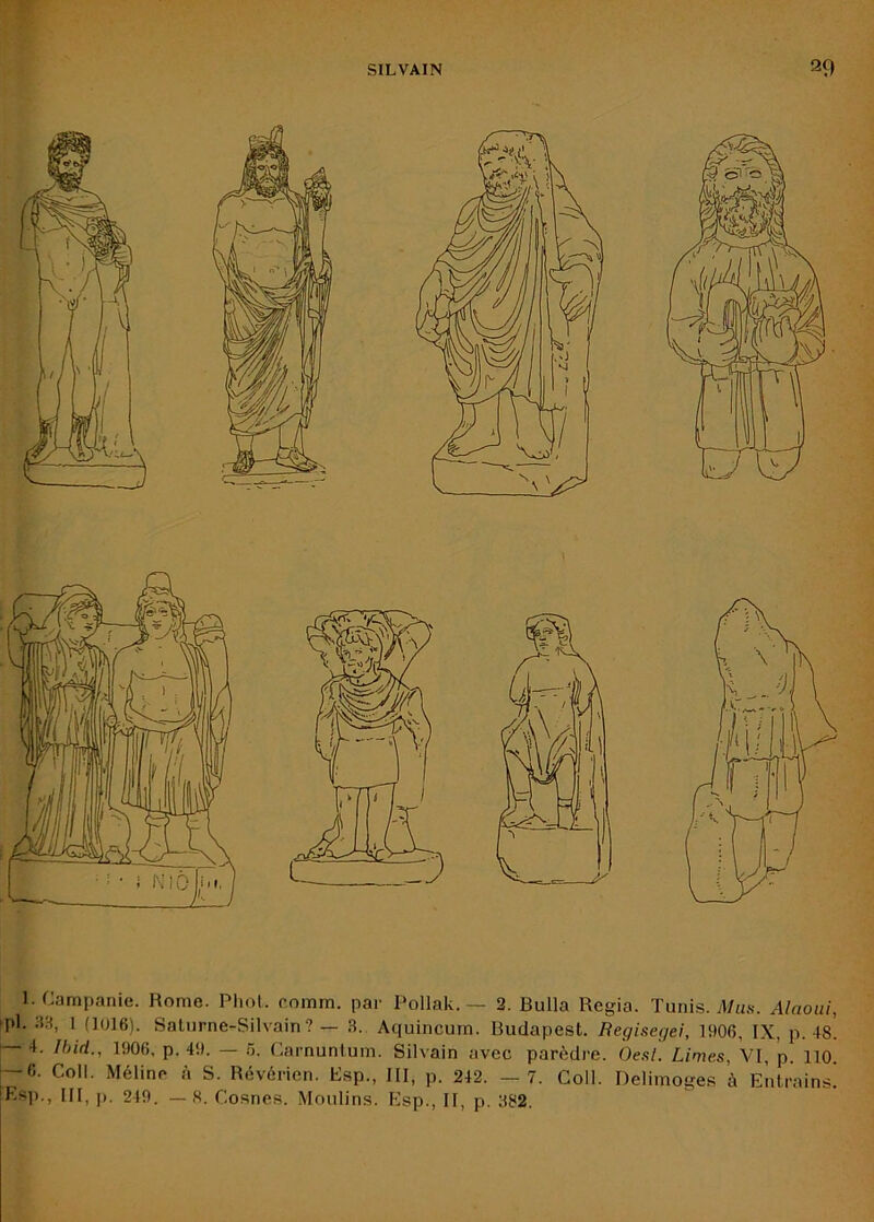 y ^ 1. Campanie. Rome. Pliol. comm. par Pollak. — 2. Bulla Regia. Tunis. J/ms. Alaoiü, pl. SH, 1 (1016). Salurne-Silvain? — 3. Aquincum. Budapest. Regiscjjei, 1906, IX, p. 48. — 4. Ibid., 1906, p. 49. — 5. Carnunfum. Silvain avec parèdi'e. Ôe.s/! Limes, VI, ’p. 110. — 6. Coll. Méline à S. Révérien. Esp., III, p. 242. — 7. Coll. Delimoges à Entrains! Esi)., III, ]). 249. — H. Cosnes. Moulins. Esp., II, p. 382.
