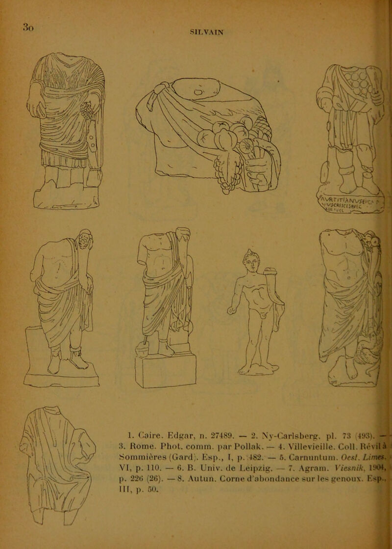 i 1. flaire. Fdgar, n. 27489. — 2. Ny-Carlsberg. pl. 73 (493). —^ 3. Home. Phol. coniin. par Pollak. — 4. Villevieille. Coll. Hévilà J .SommiOires (Gard;. Esp., 1, p. .482. — 6. Carnuntum. Oesl. Limes^t VI, p. 110. — G. B. Univ. de Leipzig. — 7. .Vgratii. Viesnik, 1904,.ï p. 22G (2G). —8. .\ulun. Corne d’abondance s^ur les genoux. Esp., ^ III, p. 60. ; j