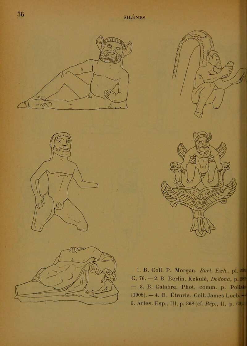 36 SILÈNES i f 1. B. Coll. P. Morgan. Biir/. Exh., pl. G, 76.—2. B. Berlin. Kekulé, Dodona, p.^’ — 3. B. Calabre. Phol. comm. p. Pollal (1908).—4. B. Klrurie. Coll. James Loeb.-•