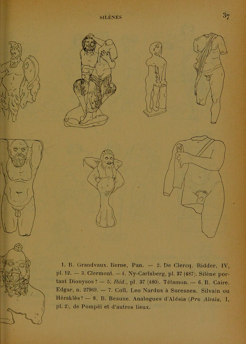 pl. 12. — 3. Clermont. —4. Ny-Carlsberg, pl. 37 (487). Silène por- tant Dionysos? — 5. Ibid., pl. 37 (480). Télamon. — 6. B. Caire. Edgar, n. 27969. — 7. Coll. Léo Nardus à Suresnes. Silvain ou Héraklès? — 8. B. Beaune. Analogues d’Alésia {Pro Alesia, I, pl. 2), de Pompéï et d’autres lieux.