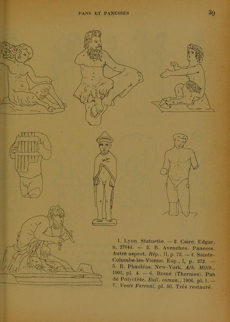1. Lyon. Statuette. —2. Caire. Edgar, n. 27644. — 3. B. Avenches. Panesse. Autre aspect, Rép., II, p, 72. -.4. Sainte- CoIombe-les-Vienne. Esp., I, p. 272. — 6. B. Phauléas. New-York. Alh. Millh., 1906, pl. 4. — 6, Rome (Thermes). Pan de Polyctète. Bull, comun., 1906, pl. 1. — 7. Vente Ferroni, pl. 60. Très restauré. 1 '7^ ■