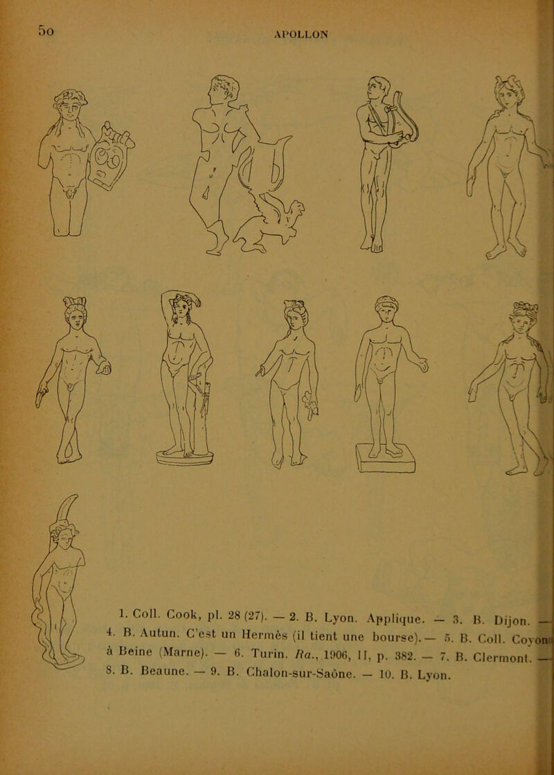 APOLLON i 1. Coll. Cook, pl. 28 (27). — 2. B. Lyon. Applique. — .1. B. Dijon. — 4. B. Autun. C e.st un Hermès (il tient une bourse).— à. B. Coll. Coyom à Beine (Marne). — fi. Turin, /fa., 1906, II, p. 382. — 7. B. Clermont. — 8. B. Beaune. — 9. B. Chalon-sur-Saône. — 10. B. Lyon.