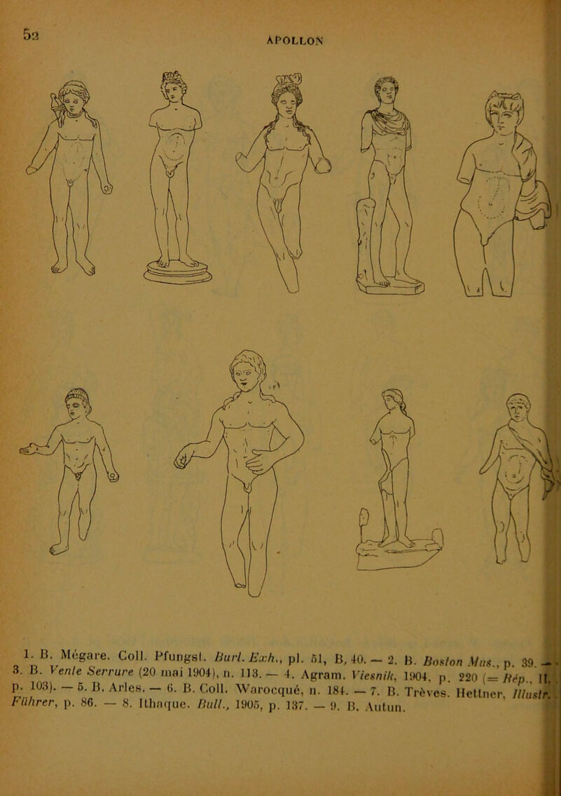 L B Mégare. Coll. Pfungsl. Burl. Exh., pl. fîl, B, 40. - 2. B. Boston .Mus., 39,- ente Serrure (20 mai 1904), n. 113. — 4. Agram. Viesnik^ lîK)4, p, 220 (= Héo. H. p. 103). - 6. B. Arles. - 0. B. Coll. Warocqué, n. 184. - 7. B. Trêves. Hetlner, Itluslr. Fuhrer, p. 86. — 8. ILhaque. Bull., 1906, p. 137. — !». B. .\iiliin.