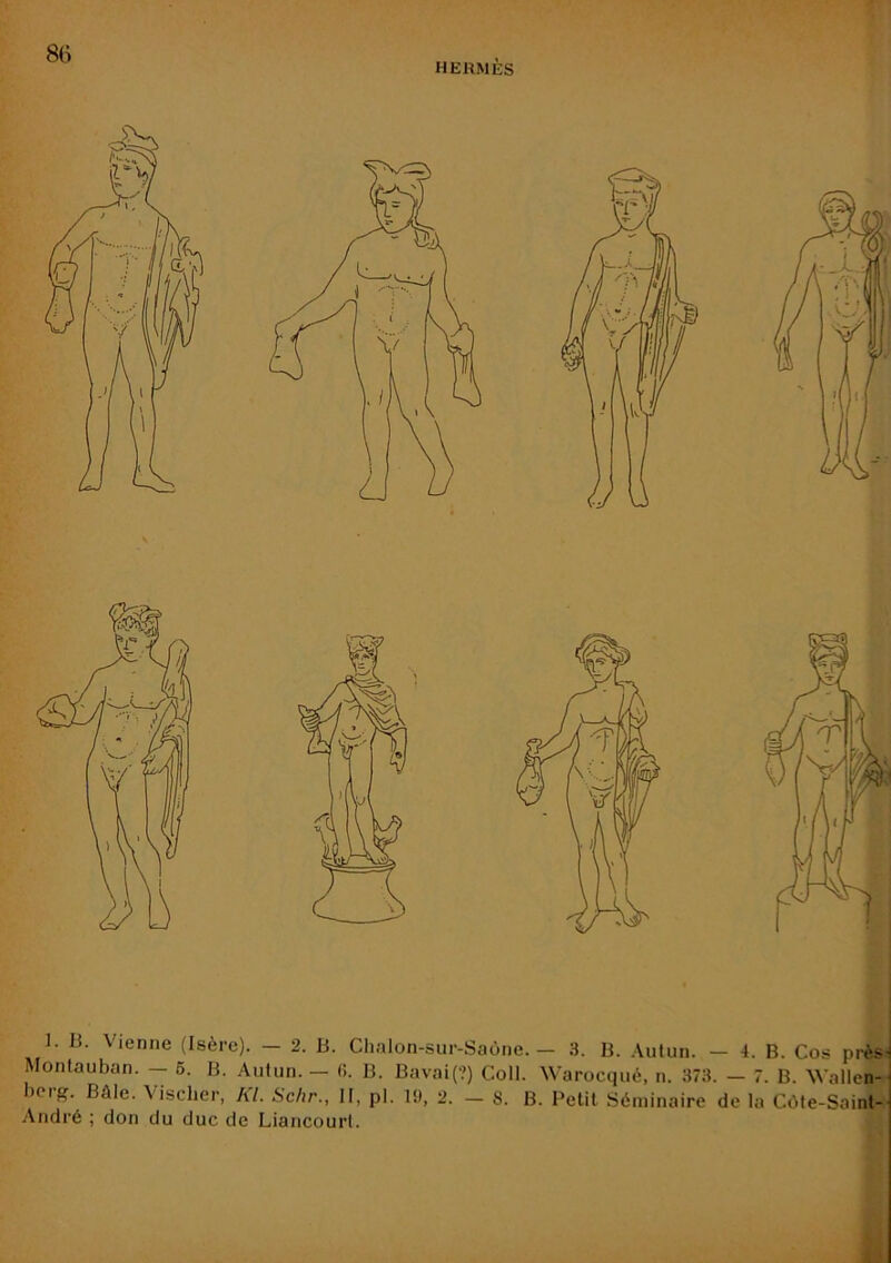 HERMÈS L B. Vienne (Isère). — 2. B. Chalon-sur-Saône. — 3. B. Autun. — 4. B. Cos près- Montauban. — 6. B. Autun. — (i. B. Bavai{?) Coll. Warocqué, n. 373. — 7. B. Wallen- )crg. Bâle. Vischer, KL Schr., II, pl. U), 2. — S. B. Petit Séminaire de la CcMe-Saint- André ; don du duc de Liancourt.