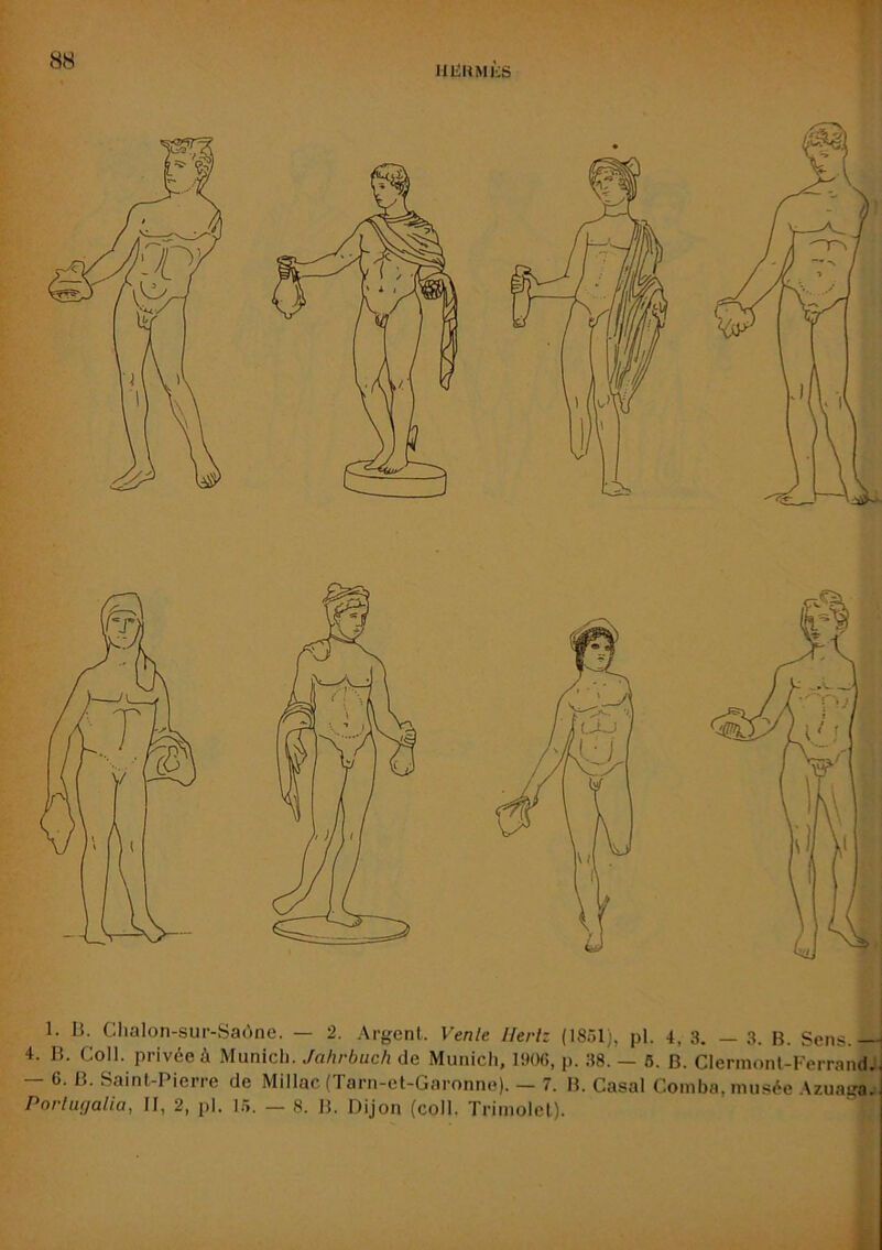 HIÎUMKS 1. 13. Clialon-sur-Saùne. — 2. Argent. Vente Hertz (1851), pl. 4, 3. — 3. B. Sens.— 4. B. Coll, privée à Munich. Jahrbuch de Munich, 1906, p. 38. — 6. B. Clermont-Ferrand., 6. B. Saint-Pierre de Millac (Tarn-et-Garonne). — 7. B. Casai Comba, musée .\zuaga.i Pnrtufiatia, II, 2, pl. 15. — 8. B. Dijon (coll. Trimolet).