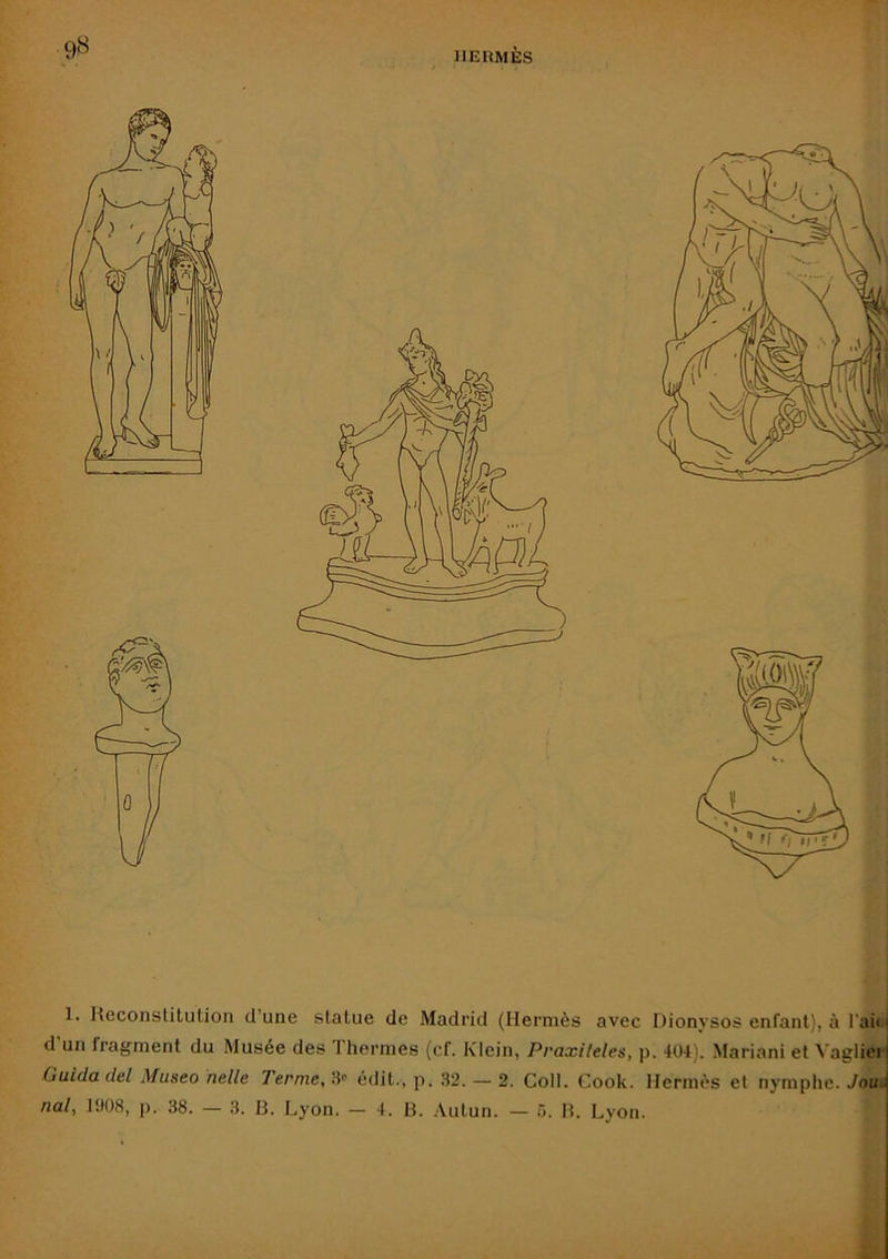 IIEÜMÈS 9« 1. Reconstitution d’une statue de Madrid (Hermès avec Dionysos enfant), à l'ai<i d un fragment du Musée des Thermes (cf. Klein, Praxileles, p. 404). Mariani et ^’aglieli Guida del Museo nelle Ternie, S édit., p. 32. — 2. Coll. Cook. Hermès et nymphe. Joui nal, 1908, p. 38. — 3. 13. Lyon. — 4. 13. .\utun. — à. 13. Lyon.