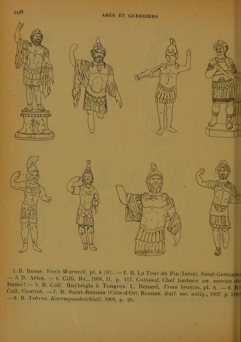 io8 AKÈS ET GUERRIERS ] .B Home. Vmle Samedi, pl. 4 (55). _ 2. H. La Tour du Pin (Isère). .Saint-Germaine - .4. B. .\rles. - 4. Cilli. Ra„ 1908, II, p. 117. Colossal. Chef harbarc au service de Rome? — B. Coll. Hu.ybrigls à Tongrcs. L. Renard, Trois bronzes, pl. ,\. — 6. B Coll. Courtol. —7. B. Saint-Romain (Cùle-d Or). Bcaune. Rull. soc. anlu]., 1907, p. 119'