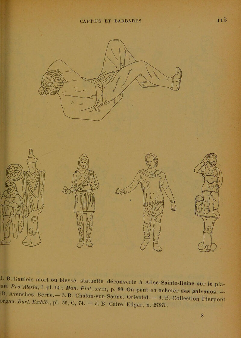 I. B. Gaulois mon ou blessé, slaluelle découvci le à Alise-SaiiHe-lteinc sur le pla- au. Pro A ,ua l. pl. n -, Mc„. PM, xviii, p. 88. On peut eu aciielei- des galvauos - iiruan'paw r.sT'T ’^E^Chalou-sur-SaOne. Orlenlal. - 4. B. Collecllou PierponI g . jUiI. Lxhib., pl. 6G, C, 74. — 5. B. Caire. Edgar, n. 27876. 8