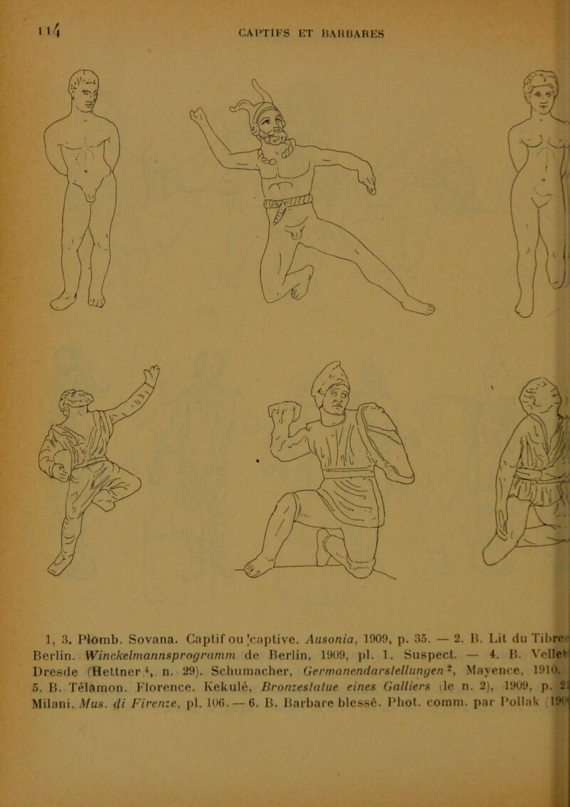 Berlin. Winckelmannsprogrnmni de Berlin, 1909, pl. 1. Suspect. — i. B. VelleM Dresde (Hettner n. 29). Schumacher, Germanendarslellunyen -, Mayence, 1910. 6. B. Télamon. Florence. Kekulé, Bronzeslalue eines Galliers tle n. 2), 1909, p. 2: Müani. A/us. di Firenze, pl. 106. —6. B. Barbare blessé. Phol. comm. par Pollak 19P