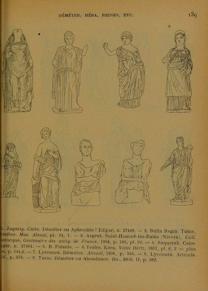 l. Zagazig. Caire. Déméter ou Aphrodite? Edgar, n. 27449. — 2. Bulla Regia. Tunis. :méter. Mus. Alaoui, ph 34, 1. 3. Argent. Saint-Honoré-Ies-Bains (Nièvre). Coll! arocqué, Cenlenaire des anliq. de France, 1904, p. 18.0; pl.lO. — 4, Saqqarah. Caire. ,gar, n. 27404. — 6. B. Fièsole. — 6. Ivoire. Kora. Vente Hertz, 1831, pl. G, 2 = plus w Déméter. Anniiat, 1900, p. 300. - 8. Lycosura. Artémis.