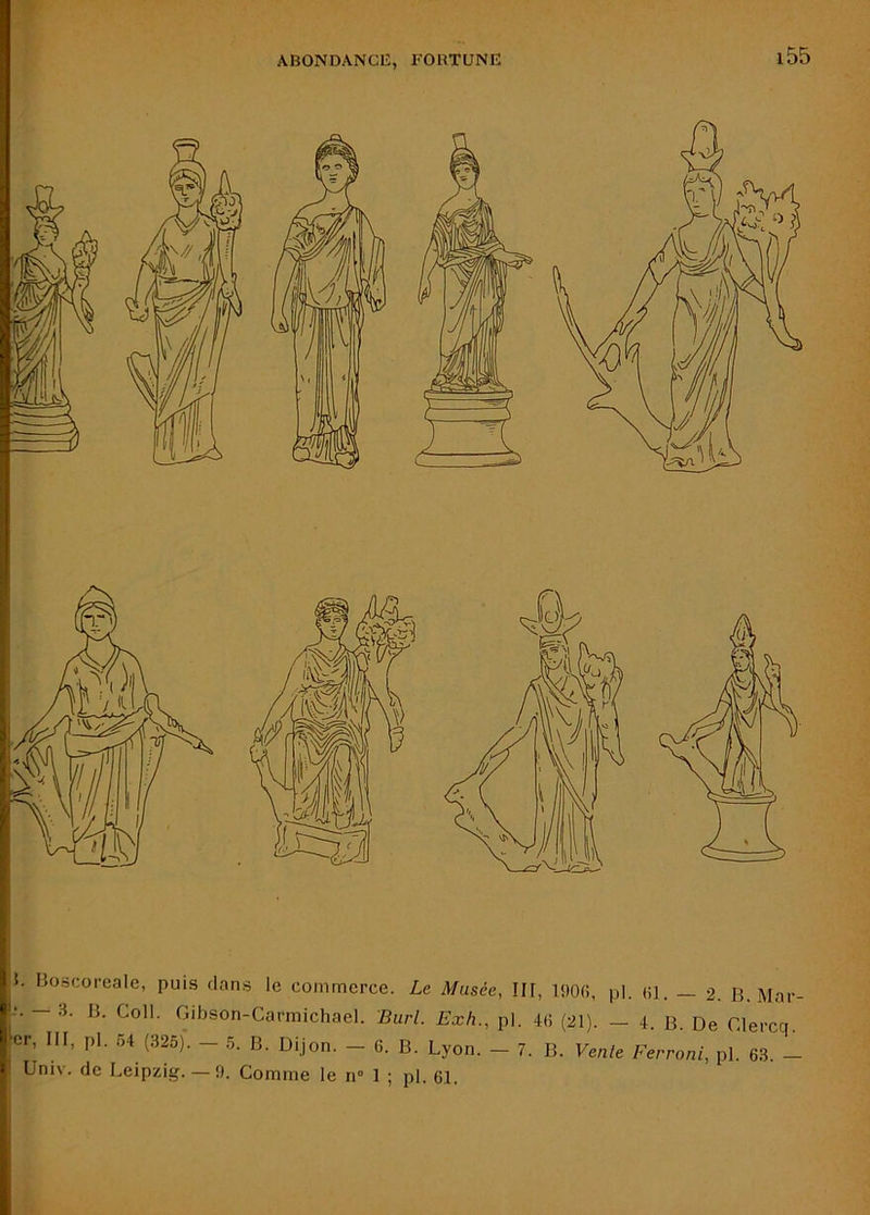 5. Boscorcale, puis clans le commerce. Le Musée, Ilf, IflOd, pl. «]. — 2. B. Mar — 3. B. Coll. Gibson-Carmichael. Burl. Exh., pl. 4(i (21). — 4. B. De Clercn. cr, III, pl. r,4 (325). - .5. B. Dijon. - 6. B. Lyon. - 7. B. Vente Ferroni, pl. 63. - Univ. de Leipzig. — 9. Comme le n° 1 ; pl. 61.