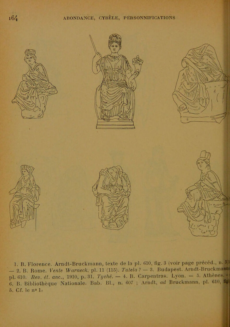 1. B. Florence. Arndt-Bruckmann, texte de la pl. tilO, (ig. 3 (voir page préctWi., n. 3)i — 2. B. Rome. Vente Warneck, pl. 11 (116). Tiilela ? — 3. Budapest. Arndt-Bruckmann pl. GIO. Rev. él. anc., 1910, p. 31. Tyché. — 4. B. Carpentras. Lyon. — T). Athènes. - (5. B. Bibliothèque Nationale. Bab. Bl., n. fi07 ; Arndt, ad Bruckmann, pl. 610, llfi r>. cr. le n® Il