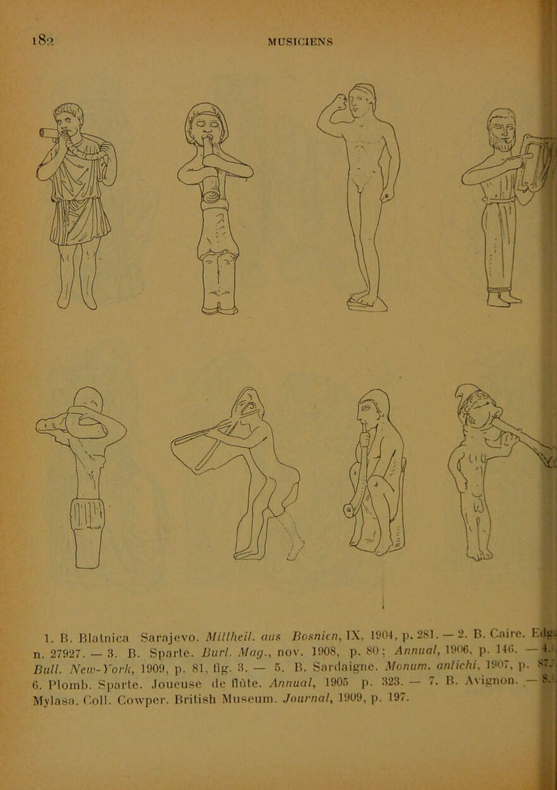 MUSICIENS i8p. 1. B. Blalnica Sarajevo. Millheil. aas Bosnien, 1904, p. 281. — 2. B. Caire. Eila- n. 27927. — 3. B. Sparte. Burl. Mag., nov. 1908, p. 80; Animal, 1906, p. 146. 4. Bull. New-York, 1909, p. 81, fig. 3. — 6. B. Sardaigne. Monuni. anlichi, ÏW7, p. 87., 6. Plomb. Sparte, .loueuse de tlùte. Annual, 190.5 p. 323. — 7. B. Avignon. — 8.-