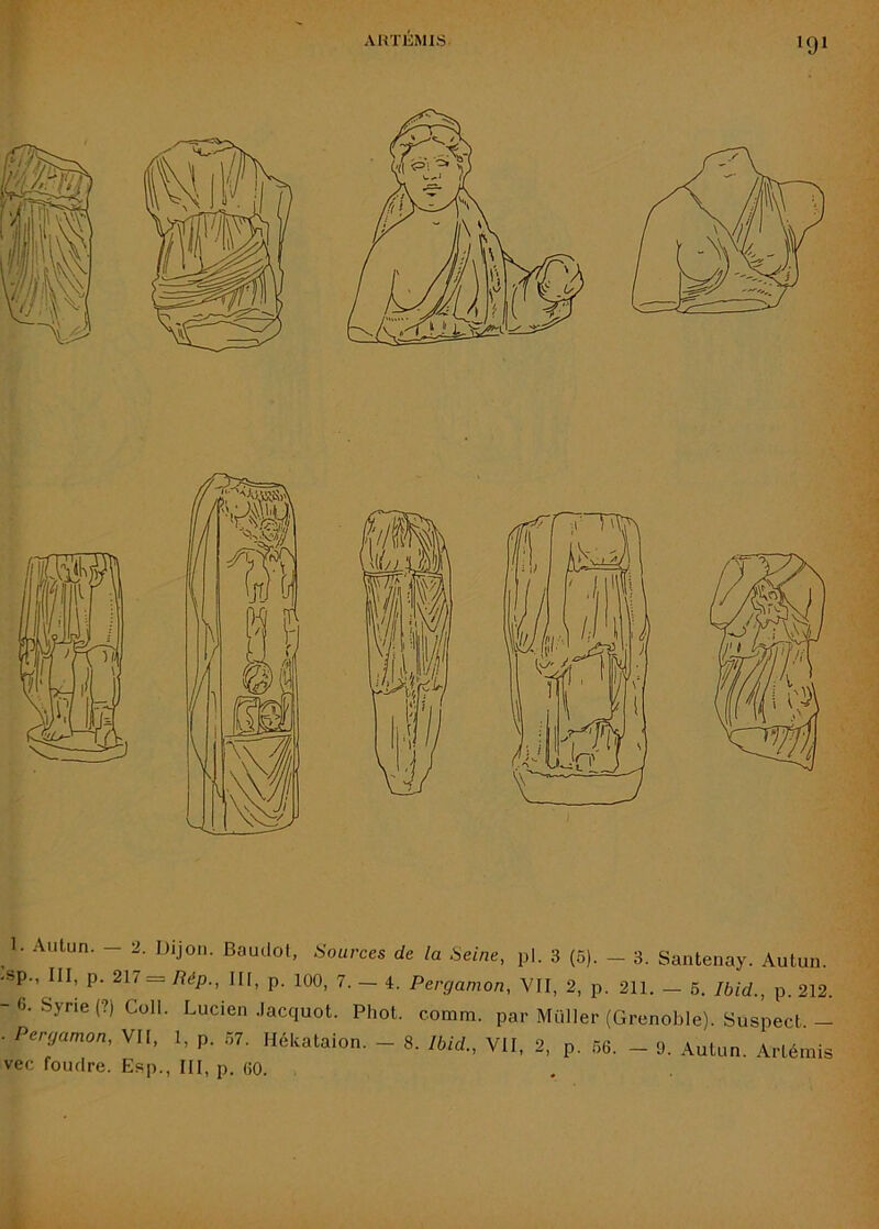 1. Autun. - 2. Dijon. BaudoJ, Sources de la Seine, pl. 3 (5). - 3. Santenay. Aulun. -sp., III, p. 217 = Rép., III, p. 100, 7.-4. Perganion, VII, 2, p. 211. — 6. Ibid., p. 212. -6. Syne(?) Coll. Lucien .Jacquot. Phot. comm. par Müller (Grenoble). Suspect.— . Peryamon, VII, 1, p. .ô7. Mékataion. - 8. Ibid., VII, 2, p. 56. - 9. Autun. Artémis vec foudre. Esp., III, p. 60.