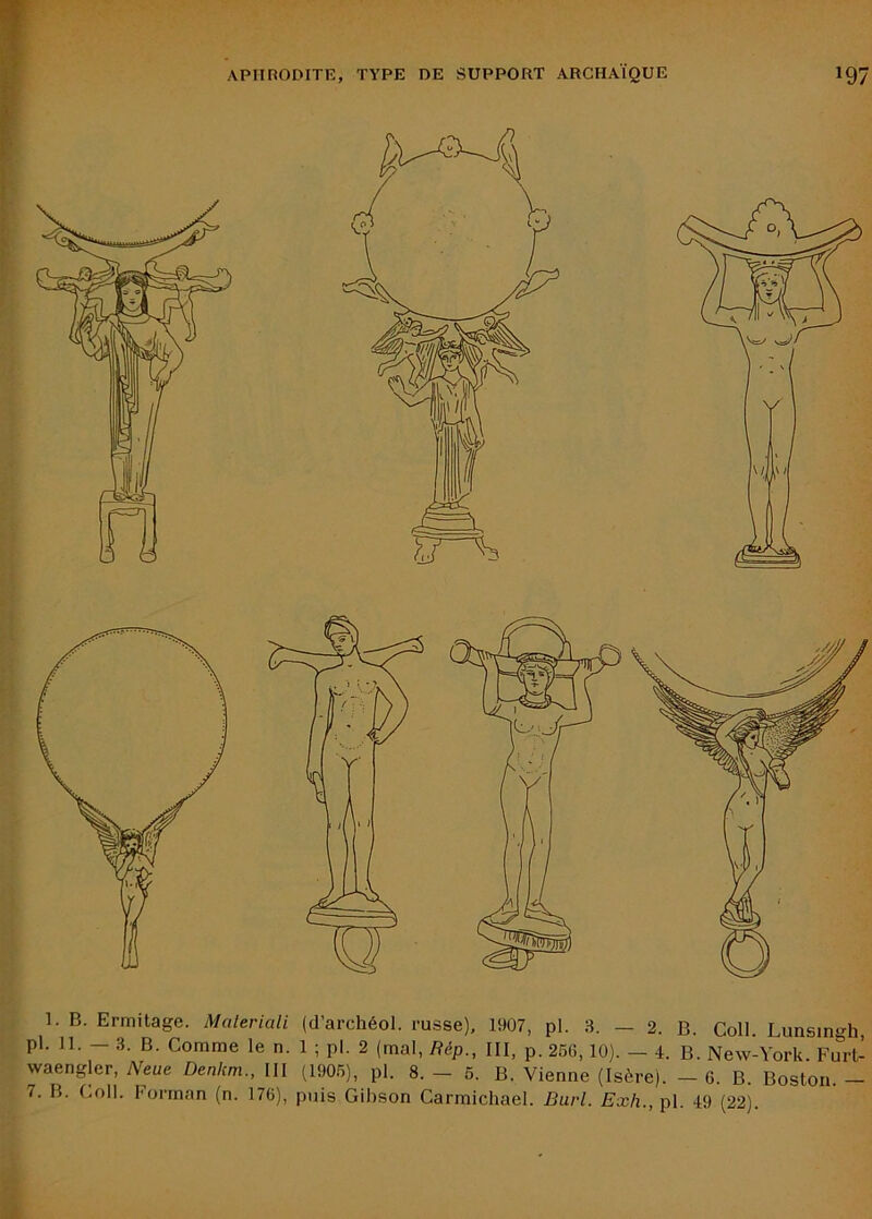 1. B. Ermitage. Maleriali (d’archéol. russe), 1907, pl. 3. — 2. B. Coll Lunsingh pl. 11. - .3. B. Comme le n. 1 ; pl. 2 (mal, Bép., III, p. 266,10). - i. B. New-York. Furt- waengler, Neue Denkm., III (190.6), pl. 8. — 6. B. Vienne (Isère). — 6. B. Boston. 7. B. Coll. Forinan (n. 176), puis Gihson Carmichael. Burl. Exh., pl. 49 (22).