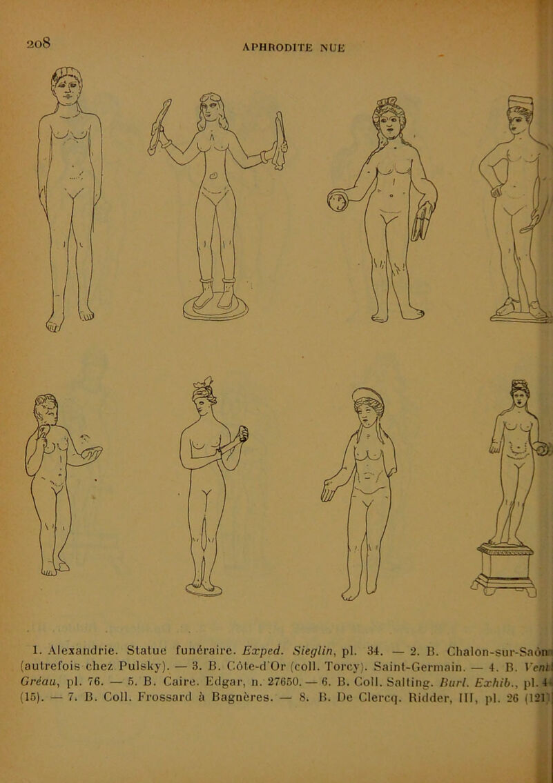 APHRODITE NUE 1. Alexandrie. Statue funéraire. Exped. Sieglin, pl. 34. — 2. R. Clialon-sur-Saôn- (autrefois chez Pulsky). — 3. B. C(Me-d Or (coll. Torcy). Saint-Germain. — 4. B. Verni Gréau, pl. 76. — 5. B. Caire. Edgar, n. 27660. — 6. B. Coll. Salting. liurl. Exhib., pl. 4* (15). — 7. B. Coll. Frossard à Bagnères. — 8. B. De Clercc]. Ridder, III, pl. 26 (121 |