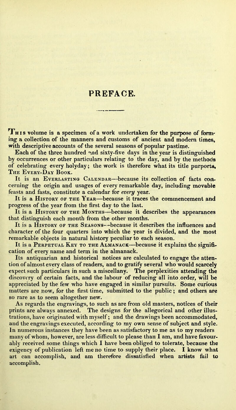 PREFACH:. Thi s volume is a specimen of a work undertaken for the purpose of form- ing a collection of the manners and customs of ancient and modern times, with descriptive accounts of the several seasons of popular pastime. Each of the three hundred «jid sixty-five days in the year is distinguished by occurrences or other particulars relating to the day, and by the methods of celebrating every holyday; the work is therefore what its title purports. The Every-Day Book. It is an Everi.astino Calendar—because its collection of facts coa- cerning the origin and usages of every remarkable day, including movable feasts and fasts, constitute a calendar for every year. It is a History of the Year—because it traces the commencement and progress of the year from the first day to the last. It is a History of the Months—^because it describes the appearances that distinguish each month from the other months. It is a History of the Seasons—^because it describes the influences and character of the four quarters into which the year is divided, and the most remarkable objects in natural history peculiar to each season. It is a Perpetual Key to the Almanack—because it explains the signifi- cation of every name and term in the almanack. Its antiquarian and historical notices are calculated to engage the atten- tion of almost every class of readers, and to gratify several who would scarcely expect such particulars in such a miscellany. The perplexities attending the discovery of certain facts, and the labour of reducing all into .order, will be appreciated by the few who have engaged in similar pursuits. Some curious matters are now, for the first time, submitted to the public ; and others are so rare as to seem altogether new. As regards the engravings, to such as are from old masters, notices of their prints are always annexed. The designs for the allegorical and other illus- trations, have originated with myself; and the drawings been accommodated, and the engravings executed, according to my own sense of subject and style. In numerous instances they have been as satisfactory to me as to my readers many of whom, however, are less difficult to please than I am, and have favour- ably received some things which I have been obliged to tolerate, because the exigency of publication left, me no time to supply their place. I know what art can accomplish, and am therefore dissatisfied when artists fail to accomplish.