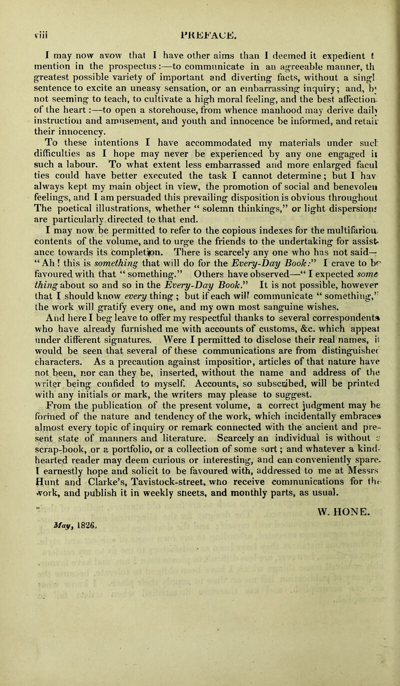 I may now avow that I have other aims than 1 deemed it expedient f mention in the prospectus;—to communicate in an aj^reeable manner, th g-reatest possible variety of important and diverting facts, without a singl sentence to excite an uneasy sensation, or an embarrassing inquiry; and, b' not seeming to teach, to cultivate a high moral feeling, and the best affection- of the heart:—to open a storehouse, from whence manhood may derive daih instruction and amusement, and youth and innocence be informed, and retail' their innocency. To these intentions I have accommodated my materials under suci: difficulties as I hope may never be experienced by any one engaged ii such a labour. To what extent less embarrassed and more enlarged facul ties could have better executed the task I cannot determine; but I hav always kept my main object in view, the promotion of social and benevoleu feelings, and I am persuaded this prevailing disposition is obvious throughout The poetical illustrations, whether “ solemn thinkings,” or light dispersion* are particularly directed to that end. I may now be permitted to refer to the copious indexes for the multifariou. contents of the volume, and to urge the friends to the undertaking for assist- ance towards its Completifon. There is scarcely any one who has not said— “Ah ! this is something that will do for the Every-Day Book:” I crave to bf' favoured with that “ something.” Others have observed—“ I expected some- thing about so and so in the Every-Day Book. It is not possible, however that I should know every thing ; but if each will communicate “ something,’’ the work will gratify every one, and my own most sanguine wishes. And here I beg leave to offer my respectful thanks to several correspondent* who have already furnished me with accounts of customs, &c. which appeal under different signatures. Were I permitted to disclose their real names, it would be seen that several of these communications are from distinguished characters. As a precaution against imposition, articles of that nature have not been, nor can they be, inserted, without the name and address of the writer being confided to myself. Accounts, so subscubed, will be printed with any initials or mark, the writers may please to suggest. From the publication of the present volume, a correct judgment may be formed of the nature and tendency of the work, which incidentally embraces almost every topic of inquiry or remark connected with the ancient and pre - sent state of manners and literature. Scarcely an individual is without e scrap-book, or a portfolio, or a collection of some sort; and whatever a kind- hearted reader may deem curious or interesting, and can conveniently spare. I earnestly hope and solicit to be favoured with, addressed to me at Messrs Hunt and Clarke’s, Tavistock-street, who receive communications for tht work, and publish it in weekly sheets, and monthly parts, as usual. Sfay, 1826. W. HONE.