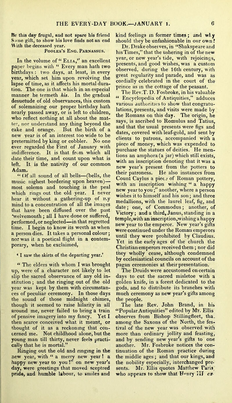 Be this day frugal, and not spare his friend Some gift, to show his love finds not an end W ith the deceased year. PooLES's Eng. Parnassus. In the volume of “ Elia,” an excellent paper begins with “ Every man hath two birthdays : two days, at least, in every year, which set him upon revolving the lapse of time, as it affects his mortal dura- tion. The one is that which in an especial manner he termeth his. In the gradual desuetude of old observances, this custom of solemnizing our proper birthday hath nearly passed away, or is left to children, who reflect nothing at all about the mat- ter, nor understand any thing beyond the cake and orange. But the birth of a new year is of an interest too wide to be pretermitted by king or cobbler. No one ever regarded the First of January with indifference. It is that from which all date their time, and count upon what is left. It is the nativity of our common Adam. “ Of all sound of all bells—(bells, the music Highest bordering upon heaven)— most solemn and touching is the peal which rings out the old year. I never hear it without a gathering-up of ir.y mind to a concentration of all the images that have been diffused over the past *welvemonth ; all I have done or suffered, performed, or neglected—in that regretted time. I begin to know its worth as when a person dies. It takes a personal colour; nor was it a poetical flight in a contem- porary, when he exclaimed, ‘ I saw the skirts of the departing year.’ “ The elders with whom I was brought up, were of a character not likely to let slip the sacred observance of any old in- stitution ; and the ringing out of the old year was kept by them with circumstan- ces of peculiar ceremony. In those days the sound of those midnight chimes, though it seemed to raise hilarity in all around me, never failed to bring a train of pensive imagery into my fancy. Yet I then scarce conceived what it meant, or thought of it as a reckoning that con- cerned me. Not childhood alone, but the young man till thirty, never feels practi- cally that he is mortal.” Ringing out the old and ringing in the new year, with “ a merry new year! a happy new year to you !” on new year’s day, were greetings that moved sceptred pride, and humble labour, to smiles and kind feelings in former times ; and wl.y should they be unfashionable in our own ? Dr. Drake observes, in “Shakspeare and his Times,” that the ushering in of the new year, or new year’s tide, with rejoicings, presents, and good Wishes, was a custom observed, during the 16th century, with great regularity and parade, and was as cordially celebrated in the court of the prince as in the cottage of the peasant. The Rev.T. D. Fosbroke, in his valuable “ Encyclopedia of Antiquities,” adduces various authorities to show that congratu- lations, presents, and visits were made by the Romans on this day. The origin, he says, is ascribed to Romulus and Tatius, and that the usual presents were figs and dates, covered with leaf-gold, and sent by clients to patrons, accompanied with a piece of money, which was expended to purchase the statues of deities. He men- tions an amphora (a jar) which still exists, with an inscription denoting that it was a new year’s present from the potters to their patroness. He also instances from Count Caylus a pietj of Roman pottery, with an inscription wishing “ a happy new year to youanother, where a person wishes it to himself and his son; and three medallions, with the laurel leaf, fig, and date; one, of Commodus; another, of Victory; and a third, Janus, standing in a temple,with an inscription,wishing ahappy new year to the emperor. New year’s gifts were continued under the Roman emperors until they were prohibited by Claudius. Yet in the early ages of the church the Christian emperors received them; nor did they wholly cease, although condemned by ecclesiastical councils on account of the pagan ceremonies at their presentation. The Druids were accustomed on certain days to cut the sacred misletoe with a golden knife, in a forest dedicated to the gods, and to distribute its branches with much ceremony as new year’s gifts among the people. The late Rev. John Brand, in his “Popular Antiquities” edited by Mr. Ellis observes from Bishop Stillingfleet, tha. among the Saxons of the North, the fes- tival of the new year was observed with more than ordinary jollity and feasting, and by sending new year’s gifts to one another. Mr. Fosbroke notices the con- tinuation of the Roman practice during the middle ages; and that our kings, and the nobility especially, interchanged pre- sents. Mr. Ellis quotes Matthew Paris, who appears to show that H^iiry HI ear-