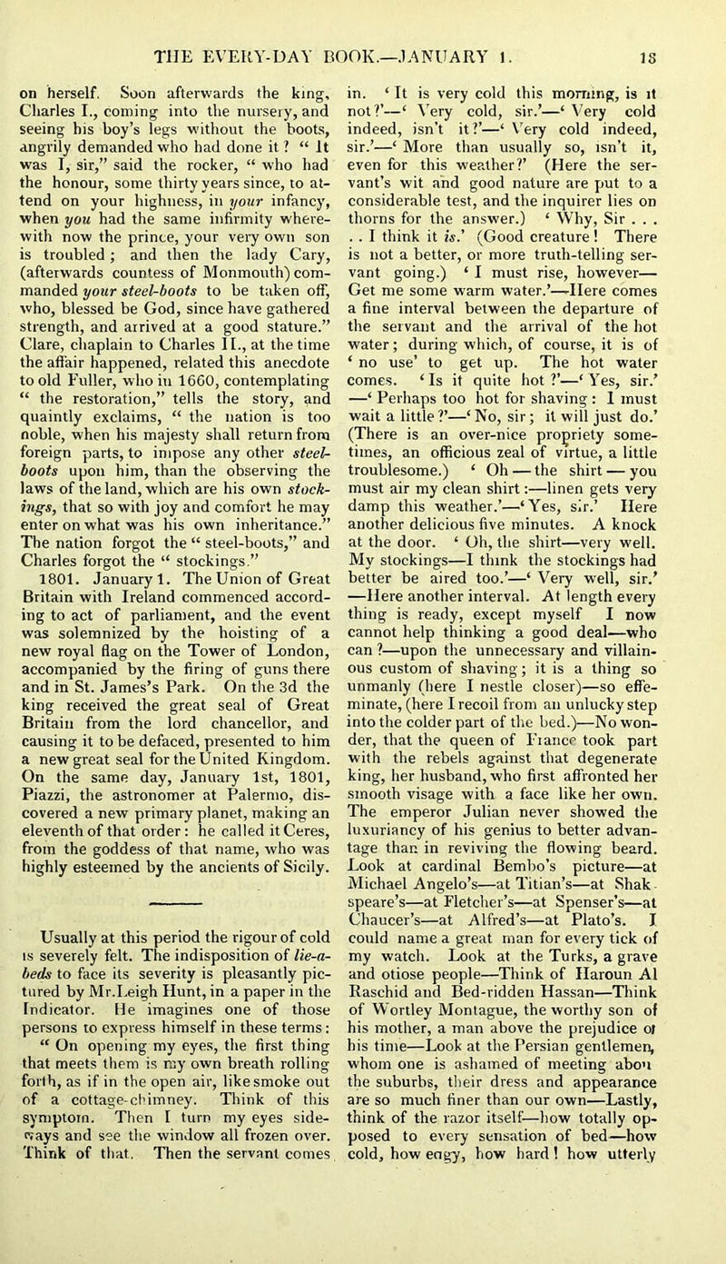 on herself. Soon afterwards the king, Charles I., coming into the nursery, and seeing his boy’s legs without the boot.s, angrily demanded who had done it ? “ It was I, sir,” said the rocker, “ who had the honour, some thirty years since, to at- tend on your highness, in i/our infancy, when you had the same infirmity where- with now the prince, your very own son is troubled; and then the lady Cary, (afterwards countess of Monmouth) com- manded your steel-boots to be taken off, who, blessed be God, since have gathered strength, and arrived at a good stature.” Clare, chaplain to Charles II., at the time the affair happened, related this anecdote to old Fuller, who in 16G0, contemplating “ the restoration,” tells the story, and quaintly exclaims, “ the nation is too noble, when his majesty shall return from foreign parts, to impose any other steel- boots upon him, than the observing the laws of the land, which are his own stock- ings, that so with joy and comfort he may enter on what was his own inheritance.” The nation forgot the “ steel-boots,” and Charles forgot the “ stockings,” 1801. January 1. The Union of Great Britain with Ireland commenced accord- ing to act of parliament, and the event was solemnized by the hoisting of a new royal flag on the Tower of London, accompanied by the firing of guns there and in St. James’s Park. On the 3d the king received the great seal of Great Britain from the lord chancellor, and causing it to be defaced, presented to him a new great seal for the United Kingdom. On the same day, January 1st, 1801, Piazzi, the astronomer at Palermo, dis- covered a new primary planet, making an eleventh of that order: he called it Ceres, from the goddess of that name, who was highly esteemed by the ancients of Sicily. Usually at this period the rigour of cold IS severely felt. The indisposition of lie-a- beds to face its severity is pleasantly pic- tured by Mr.Leigh Hunt, in a paper in the Indicator. He imagines one of those persons to express himself in these terms: “ On opening my eyes, the first thing that meets them is my own breath rolling forth, as if in the open air, like smoke out of a cottage-chimney. Tliink of this symptom. Then I turn my eyes side- (vays and see the window all frozen over. Think of that. Then the servant comes in. ‘ It is very cold this morning, is it not?’—‘ Very cold, sir.’—‘ Very cold indeed, isn’t it?’—‘ Very cold indeed, sir.’—‘ More than u.sually so, isn’t it, even for this weather?’ (Here the ser- vant’s wit and good nature are put to a considerable test, and the inquirer lies on thorns for the answer.) ‘ Why, Sir . . . . . I think it is.’ (Good creature ! There is not a better, or more truth-telling ser- vant going.) ‘ I must rise, however— Get me some warm water.’—-Here comes a fine interval between the departure of the servant and the arrival of the hot water; during which, of course, it is of ‘ no use’ to get up. The hot water comes. ‘ Is it quite hot ?’—‘ Yes, sir.’ —‘ Perhaps too hot for shaving : 1 must wait a little ?’—‘ No, sir; it will just do.’ (There is an over-nice propriety some- times, an officious zeal of virtue, a little troublesome.) ‘ Oh — the shirt — you must air my clean shirt:—linen gets very damp this weather.’—‘Yes, sir.’ Here another delicious five minutes. A knock at the door. ‘ Oh, the shirt—very well. My stockings—I think the stockings had better be aired too.’—‘ Very well, sir.’ —Here another interval. At length every thing is ready, except myself I now cannot help thinking a good deal—who can ?—upon the unnecessary and villain- ous custom of shaving; it is a thing so unmanly (here I nestle closer)—so effe- minate, (here I recoil from an unlucky step into the colder part of the bed.)—No won- der, that the queen of Fiance took part with the rebels against that degenerate king, her husband, who first affronted her smooth visage with a face like her own. The emperor Julian never showed the luxuriancy of his genius to better advan- tage than in reviving the flowing beard. Look at cardinal Bembo’s picture—at Michael Angelo’s—at Titian’s—at Shak - speare’s—at Fletcher’s—at Spenser’s—at Chaucer’s—at Alfred’s—at Plato’s. I could name a great man for every tick of my watch. Look at the Turks, a grave and otiose people—Think of Haroun A1 Raschid and Bed-ridden Hassan—Think of Wortley Montague, the worthy son of his mother, a man above the prejudice of his time—Look at the Persian gentlemen, whom one is ashamed of meeting abou the suburbs, their dress and appearance are so much finer than our own—Lastly, think of the razor itself—how totally op- posed to every sensation of bed—how cold, how engy, how hard ! how utterly