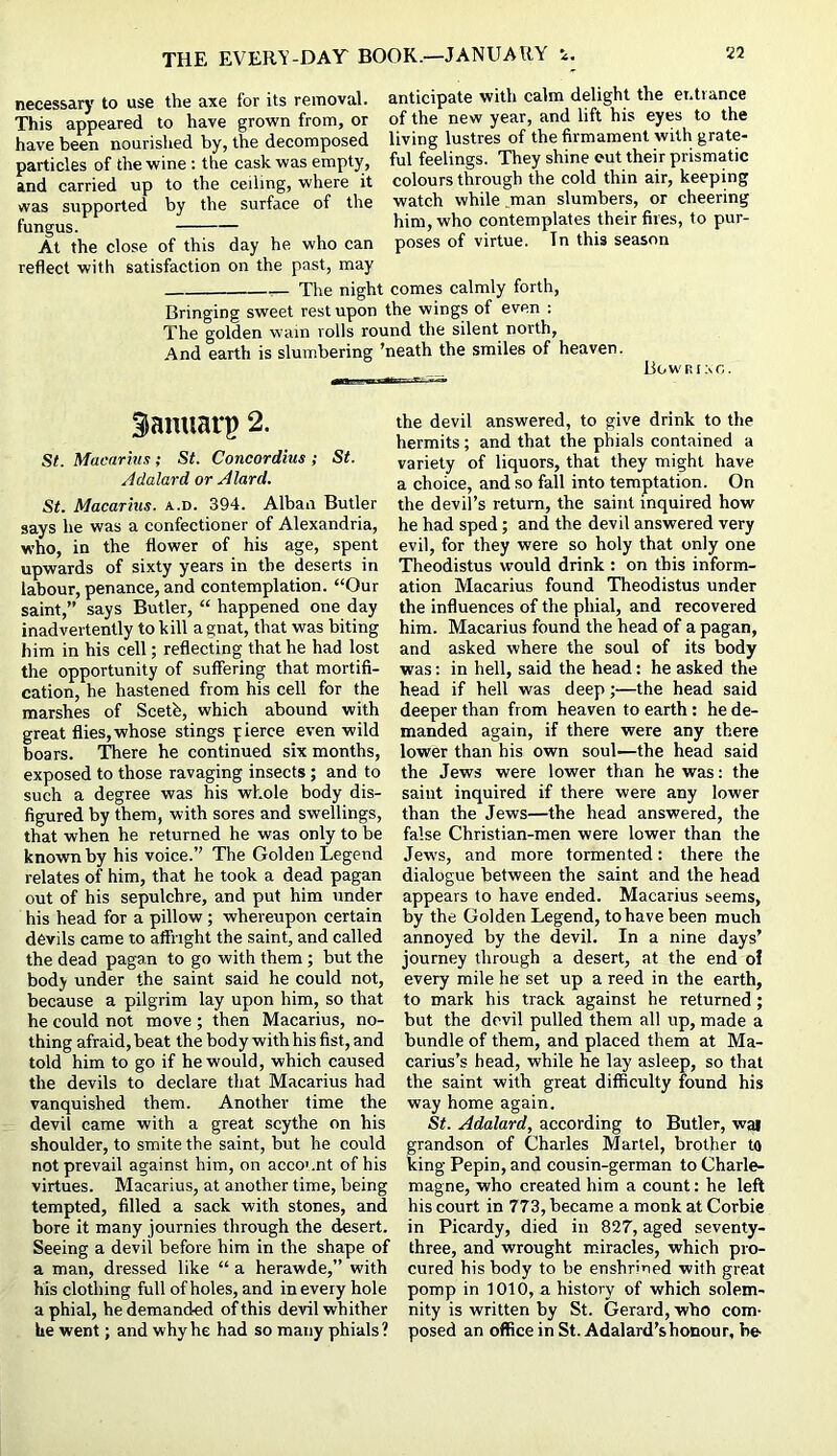 necessary to use the axe for its removal, anticipate with calm delight the et.tiance This appeared to have grown from, or of the new year, and lift his eyes to the have been nourished by, the decomposed living lustres of the firmament with grate- particles of the wine: the cask was empty, ful feelings. They shine out their prismatic and carried up to the ceiling, where it colours through the cold thin air, keeping was supported by the surface of the watch while man slumbers, or cheering fungus. him, who contemplates their fires, to pur- At the close of this day he who can poses of virtue. Tn this season reflect with satisfaction on the past, may The night comes calmly forth. Bringing sweet rest upon the wings of even : The golden wain rolls round the silent north, And earth is slumbering ’neath the smiles of heaven. Bowrino. Siamiarp 2. St. Macarius; St. Concordius ; St. Adalard or Alard. St. Macarius, a.d. 394. Alban Butler says he was a confectioner of Alexandria, who, in the flower of his age, spent upwards of sixty years in the deserts in labour, penance, and contemplation. “Our saint,” says Butler, “ happened one day inadvertently to kill a gnat, that was biting him in his cell; reflecting that he had lost the opportunity of suffering that mortifi- cation, he hastened from his cell for the marshes of Sceth, which abound with great flies,whose stings fierce even wild boars. There he continued six months, exposed to those ravaging insects ; and to such a degree was his whole body dis- figured by them, with sores and swellings, that when he returned he was only to be known by his voice.” The Golden Legend relates of him, that he took a dead pagan out of his sepulchre, and put him under his head for a pillow; whereupon certain devils came to affright the saint, and called the dead pagan to go with them ; but the body under the saint said he could not, because a pilgrim lay upon him, so that he could not move ; then Macarius, no- thing afraid, beat the body with his fist, and told him to go if he would, which caused the devils to declare that Macarius had vanquished them. Another time the devil came with a great scythe on his shoulder, to smite the saint, but he could not prevail against him, on acco'.nt of his virtues. Macarius, at another time, being tempted, filled a sack with stones, and bore it many journies through the desert. Seeing a devil before him in the shape of a man, dressed like “ a herawde,” with his clothing full of holes, and in every hole a phial, he demanded of this devil whither he went; and why he had so many phials? the devil answered, to give drink to the hermits; and that the phials contained a variety of liquors, that they might have a choice, and so fall into temptation. On the devil’s return, the saint inquired how he had sped; and the devil answered very evil, for they were so holy that only one Theodistus would drink : on this inform- ation Macarius found Theodistus under the influences of the phial, and recovered him. Macarius found the head of a pagan, and asked where the soul of its body was: in hell, said the head: he asked the head if hell was deep;—the head said deeper than from heaven to earth : he de- manded again, if there were any there lower than his own soul—the head said the Jews were lower than he was; the saint inquired if there were any lower than the Jews—the head answered, the false Christian-men were lower than the Jews, and more tormented: there the dialogue between the saint and the head appears to have ended. Macarius seems, by the Golden Legend, to have been much annoyed by the devil. In a nine days’ journey through a desert, at the end ol every mile he set up a reed in the earth, to mark his track against he returned; but the devil pulled them all up, made a bundle of them, and placed them at Ma- carius’s head, while he lay asleep, so that the saint with great difficulty found his way home again. St. Adalard, according to Butler, wai grandson of Charles Martel, brother to king Pepin, and cousin-german to Charle- magne, who created him a count; he left his court in 773, became a monk at Corbie in Picardy, died in 827, aged seventy- three, and wrought miracles, which pro- cured his body to be enshrined with great pomp in 1010, a history of which solem- nity is written by St. Gerard, who com- posed an office in St. Adalard’shonour, be