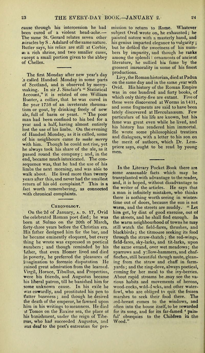 cause through his intercession he had been cured of a violent head-ache.— The same St. Gerard relates seven other jfiiracles by S.. Adalard of the same nature. Butler says, his relics are still at Corbie, ui a rich shrine, and two smaller cases, except a small portion given to the abbey of Chelles. The first Monday after new year’s day Is csdled Handsel Monday in some parts of Scotland, and is observed by merry- making. In sir J. Sinclair’s “ Statistical A-ccount,” it is related of one William Hunter, a collier, that he was cured in lie year 1758 of an inveterate rheuma- tism or gout, by drinking freely of new ale, full of barm or yeast. “ The poor man had been confined to his bed for a year and a half, having almost entirely lost the use of his limbs. On the evening of Handsel Monday, as it is called, some of his neighbours came to make merry with him. Though he could not rise, yet he always took his share of the ale, as it passed round the company; and, in the end, became much intoxicated. The con- sequence was, that he had the use of his limbs the next morning, and was able to walk about. He lived more than twenty years after this, and never had the smallest return of his old complaint.” This is a fact worth remembering, as connected with chronical complaints. Chronologt. On the 2d of January, a. n. 17, Ovid the celebrated Eoman poet died; he was born at Sul mo on the 20th of March, forty-three years before the Christian era. His father designed him for the bar, and he became eminently eloquent, but every thing he wrote was expressed in poetical numbers; and though reminded by his father, that even Homer lived and died in poverty, he preferred the pleasures of imagination to forensic disputation He gained great admiration from the learned. Virgil, Horace, Tibullus, and Propertius, were his friends, and Augustus became his liberal patron, till he banished him for some unknown cause. In his exile he was cowardly, and prostituted his pen to fiatter baseness; and though he desired the death of the emperor, he fawned upon him in his writings to meanness. He died ■it Tomos on tire Euxine sea, the place of his banishment, under the reign of Tibe- nus, who had succeeded Augustus, and was deaf to the poet’s entreaties for per- mission to return to Home. Whatever subject Ovid wrote on, he exhausted; he painted nature with a masterly hand, and his genius imparted elegance to vulgarity ; but he defiled the sweetness of his num- bers by impurity, and though he ranks among the splendi 1 ornaments of ancient literature, he sullied his fame by the grossest immorality in some of his finest productions. Livy, the Eoman historian, died at Padua on the same day and in the same year with Ovid. His history of the Roman Empire was in one hundred and forty books, of which only thirty-five are extant. Five of these were discovered at Worms in 1431, and some fragments are said to have been lately discovered at Herculanaeum. Few particulars of his life are known, but his fame was great even while he lived, and his history has rendered him immortal. He wrote some philosophical treatises and dialogues, with a letter to his son on the merit of authors, which Dr. Lem- priere says, ought to be read by young men. In the Literary Pocket Book there are some seasonable facts which may be transplanted with advantage to the reader, and, it is hoped, without disadvantage to the writer of the articles. He says that a man is infinitely mistaken, who thinks there is nothing worth seeing in winter- time out of doors, because the sun is not warm, and the streets are muddy. “ I.et him get, by dint of good exercise, oul of the streets, and he shall find enough. In the warm neighbourhood of towns he may still watch the field-fares, thrushes, and blackbirds; the titmouse seeking its food through the straw-thatch ; the red-wings, field-fares, sky-larks, and tit-larks, upon the same errand, over wet meadows; the sparrows and ytllow-hammers, and chaf- finches, still beautiful though mute, glean- ing from the straw and chaff in farm- yards ; and the ring-dove, always poetical, coming for her meal to the ivy-berries. About rapid streams he .may see the va- rious habits and movements of herons, wood-cocks, wild-d-»cks, and other water- fowl, who are obliged to quit the frozen marshes to seek tlieir food there. The red-breast comes to the windows, and often into the house itself, to be rewarded for its song, and for its far-famed ‘ pain- ful’ obsequies to the Children in the Wood.”