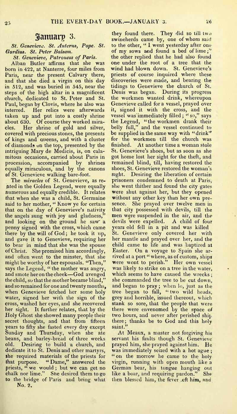 35anuarp 3. St. Genevieve. St. Anterus, Pope. St. Gordius. St. Peter Balsam. St. Genevieve, Patroness of Paris. Alban Butler affirms that she was born in 422, at Nanterre, four miles from Paris, near the present Calvary there, and that she died a virgin on this day in 512, and was buried in 545, near the steps of the high altar in a magnificent church, dedicated to St. Peter and St. Paul, began by Clovis, where he also was interred. Her relics were afterwards taken up and put into a costly shrine about 630. Of course they worked mira- cles. Her shrine of gold and silver, covered with precious stones, the presents of kings and aneens, and with a cluster of diamonds on the top, presented by the intriguing Mary de Medicis, is, on cala- mitous occasions, carried about Paris in procession, accompanied by shrines equally miraculous, and by the canons of St. Genevieve walking bare-foot. The miracles of St. Genevieve, as re- sted in the Golden Legend, were equally numerous and equally credible. It relates that when she was a child, St. Germaine said to her mother, “ Know ye for certain that on the day of Genevieve’s nativity the angels sung with joy and gladness,” and looking on the ground he savr a penny signed with the cross, which came there by the will of God; he took it up, and gave it to Genevieve, requiring her to bear in mind that she was the spouse of Christ. She promised him accordingly, and often went to the minster, that she might be worthy of her espousals. “Tlien,” says the Legend, “ the mother was angrj', and smote her on the cheek—God avenged the child, so that the mother became blind,” and so remained for one and twenty months, when Genevieve fetched her some holy water, signed her with the sign of the cross, washed her eyes, and she recovered her sight. It further relates, that by the Holy Ghost she showed many people their secret thoughts, and that from fifteen years to fifty she fasted every day except Sunday and Thursday, when she ate beans, and barley-bread of three weeks old. Desiring to build a church, and dedicate it to St. Denis and other martyrs, she required materials of the priests for that purpose. “ Dame,” answered the priests, “ we would ; but we can get no chalk nor lime.” She desired them to go to the bridge of Paris and bring what No. 2, they found there. They did so till two swineherds came by, one of whom said to the other, “ I went yesterday after one of my sows and found a bed of lime the other replied that he had also found one under the root of a tree that the wind had blown down. St. Genevieve’s priests of course inquired where these discoveries were made, and bearing the tidings to Genevieve the church of St. Denis was began. During its progress the workmen wanted drink, whereupon Genevieve called for a vessel, prayed over it, signed it with the cross, and the vessel was'immediately filled; “ so,” says the Legend, “the workmen drank their belly full,” and the vessel continued to be supplied in the same way with “drink” for the workmen till the church was finished. At another time a woman stole St. Genevieve’s shoes, but as soon as she got home lost her sight for the theft, and remained blind, till, having restored the shoes, St. Genevieve restored the woman's sight. Desiring the liberation of certain prisoners condemned to death at Paris, she went thither and found the city gates were shut against her, but they opened without any other key than her own pre- sence. She prayed over twelve men in that city possessed with devils, till the men were suspended in the air, and the devils were expelled. A child of four years old fell in a pit and was killed St. Genevieve only covered her with her mantle and prayed over her, and the child came to life and was baptized at Easter. On a voyage to Spain she ar- rived at a port “ where, as of custom, ships were wont to perish.” Her own vessel was likely to strike on a tree in the water, which seems to have caused the wrecks; she commanded the tree to be cut down, and began to pray; wlien lo, just as the tree began to fall, “ two wild heads, grey and horrible, issued thereout, which stank so sore, that the people that were there were envenomed by the space of two hours, and never after perished ship there; thanks be to God and this holy saint.” At Meaux, a master not forgiving his servant his faults though St. Genevieve prayed him, she prayed against him. He was immediately seized with a hot ague ; “ on the morrow he came to the holy virgin, running with open mouth like a German bear, his tongue hanging out like a boar, and requiring pardon.” She then blessed him, the fever .eft him, and