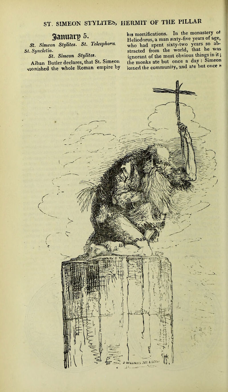ST. SIMEON STYLITES, HERMIT OF THE PILLAR Sanuarp 5. St. Simeon Stylites. St. Telesphorii, St. Syncletia. St. Simeon Stylites. Alban Builer declares, that St. Simeon stonished the whole Homan empire by his mortifications. In the monastery ot Heliodoms, a man sixty-five years of age, who had spent sixty-two years so ab- stracted from the world, that he was ignorant of the most obvious things in it; the monks ate but once a day : Simeon ioined the community, and ate but once n