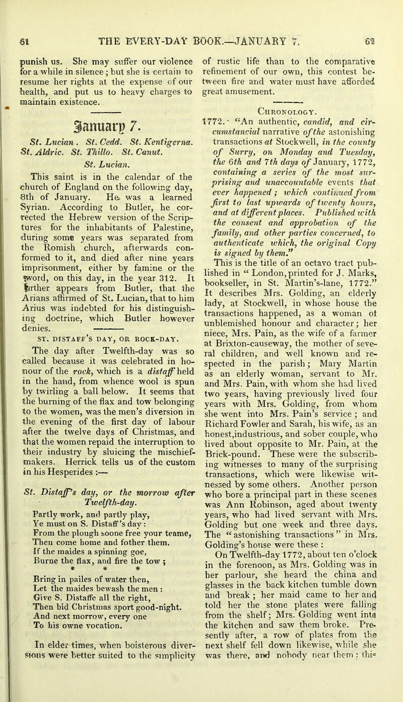 punish us. She may suffer our violence for a while in silence; but she is certain to resume her rights at the expense of our health, and put us to heavy charges to maintain existence. Sanuarp 7. St. Lucian . St. Cedd. St. Kentigerna. St. Aldric. St. TMllo. St. Canut. St. Lucian. This saint is in the calendar of the church of England on the following day, 8th of January. He. was a learned Syrian. According to Butler, he cor- rected the Hebrew version of the Scrip- tures for the inhabitants of Palestine, during some years was separated from the Romish church, afterwards con- formed to it, and died after nine years imprisonment, either by famine or the «word, on this day, in the year 312. It farther appears from Butler, that the Arians affirmed of St. Lucian, that to him Arius was indebted for his distinguish- ing doctrine, which Butler however denies. ST. distaff’s day, or rock-day. The day after Twelfth-day was so called because it was celebrated in ho- nour of the rock, which is a distaff held in the hand, from whence wool is spun by twirling a ball below. It seems that the burning of the flax and tow belonging to the women, was the men’s diversion in the evening of the first day of labour after the twelve days of Christmas, and that the women repaid the interruption to their industry by sluicing the mischief- makers. Herrick tells us of the custom in his Hesperides :— St. Distaffs day, or the morrow after Twelfth-day. Partly work, and partly play. Ye must on S. Distaff’s day : From the plough soone free your teame. Then come home and fother them. If the maides a spinning goe, Burne the flax, and fire the tow; * * * Bring in pailes of water then, Let the maides bewash the men : Give S. Distaffe all the right. Then bid Christmas sport good-night. And next morrow, every one To his owne vocation. In elder times, when boisterous diver- sions were better suited to the simplicity of rustic life than to the comparative refinement of our owm, this contest be- tween fire and water must have afforded great amusement. Chronology. 1772.- “An authentic, candirf, and cir- cumstanciul narrative of the astonishing transactions at Stockwell, in the county of Surry, on Monday and Tuesday, the &th and 7th days of January, 1772, containing a series of the most sur- prising and unaccountable events that ever happened; rvhich continued from first to last upwards of twenty hours, and at different places. Published icith the consent and approbation of the family, and other parties concerned, to authenticate which, the original Copy is signed by them.” This is the title of an octavo tract pub- lished in “ London,printed for J. Marks, bookseller, in St. Martin’s-lane, 1772.” It describes Mrs. Golding, an elderly lady, at Stockwell, in whose house the transactions happened, as a woman of unblemished honour and character; her niece, Mrs. Pain, as the wife of a farmer at Brixton-causeway, the mother of seve- ral children, and well known and re- spected in the parish; Mary Martin as an elderly woman, servant to Mr. and Mrs. Pain, with whom she had lived two years, having previously lived four years with Mrs. Golding, from whom she went into Mrs. Pain’s service ; and Richard Fowler and Sarah, his wife, as an honest,industrious, and sober couple, who lived about opposite to Mr. Pain, at the Brick-pound. These were the subscrib- ing witnesses to many of the surprising transactions, which were likewise wit- nessed by some others. .Another person who bore a principal part in these scenes was Ann Robinson, aged about twenty years, who had lived servant with Mrs, Golding but one week and three days. The “astonishing transactions” in Mrs, Golding’s house were these : On Twelfth-day 1772, about ten o’clock in the forenoon, as Mrs. Golding was in her parlour, she heard the china and glasses in the back kitchen tumble dowm and break; her maid came to her and told her the stone plates were falling from the shelf; Mrs. Golding went into the kitchen and saw them broke. Pre- sently after, a row of plates from the next shelf fell down likew’ise, while she was there, and nobody near them ; thi«