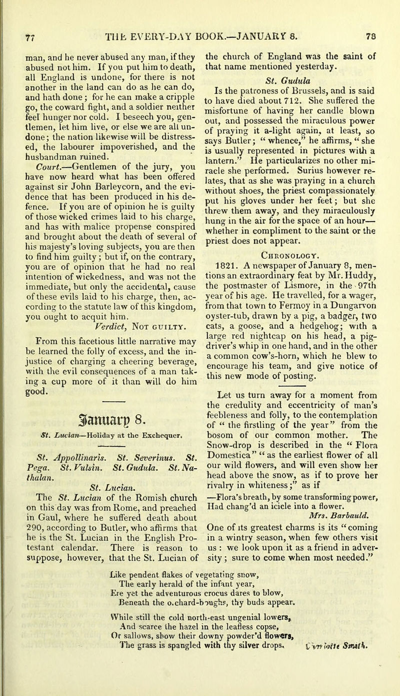 man, and he never abused any man, if they abused not him. If you put iiira to death, all England is undone, for there is not another in the land can do as he can do, and hath done; for he can make a cripple go, the coward fight, and a soldier neither feel hunger nor cold. I beseech you, gen- tlemen, let him live, or else we are all un- done; the nation likewise will be distress- ed, the labourer impoverished, and the husbandman ruined. Court.—Gentlemen of the jury, you have now heard what has been offered against sir John Barleycorn, and the evi- dence that has been produced in his de- fence. If you are of opinion he is guilty of those wicked crimes laid to his charge, and has with malice prepense conspired and brought about the death of several of his majesty’s loving subjects, you are then to find him guilty; but if, on the contrary, you are of opinion that he had no real intention of wickedness, and was not the immediate, but only the accidental, cause of these evils laid to his charge, then, ac- cording to the statute law of this kingdom, you ought to acquit him. Verdict, Not guilty. From this facetious little narrative may be learned the folly of excess, and the in- justice of charging a cheering beverage, with the evil consequences of a man tak- ing a cup more of it than will do him good. Sanuarp 8. St. Lucian—Holiday at the Exchequer. St. Appollinaris. St. Severinus. St. Pega. St.Vuhin. St.Gudula. St.Na- thalan. St. Lucian. The St. Lucian of the Romish church on this day was from Rome, and preached in Gaul, where he suffered death about 290, according to Butler, who affirms that he is the St. Lucian in the English Pro- testant calendar. There is reason to suppose, however, that the St. Lucian of the church of England was tlie saint of that name mentioned yesterday. St. Gudula Is the patroness of Brussels, and is said to have died about 712. She suffered the misfortune of having her candle blown out, and possessed the miraculous power of praying it a-light again, at least, so says Butler; “whence,” he afl[irms, “she is usually represented in pictures with a lantern.” He particularizes no other mi- racle she performed. Surius however re- lates, that as she was praying in a church without shoes, the priest compassionately put his gloves under her feet; but she threw them away, and they miraculously hung in the air for the space of an hour— whether in compliment to the saint or the priest does not appear. Chronology. 1821. A newspaper of January 8, men- tions an extraordinary feat by Mr.Huddy, the postmaster of Lismore, in the 97th year of his age. He travelled, for a wager, from that town to Fermoy in a Dungarvon oyster-tub, drawn by a pig, a badger, two cats, a goose, and a hedgehog; with a large red nightcap on his head, a pig- driver’s whip in one hand, and in the other a common cow’s-horn, which he blew to encourage his team, and give notice of this new mode of posting. Let us turn away for a moment from the credulity and eccentricity of man’s feebleness and folly, to the contemplation of “ the firstling of the year” from the bosom of our common mother. The Snow-drop is described in the “ Flora Domestica” “ as the earliest flower of all our wild flowers, and will even show her head above the snow, as if to prove her rivalry in whiteness;” as if —Flora’s breath, by some transforming power, Had chang’d an icicle into a flower. Mrs. Barbauld. One of its greatest charms is its “ coming in a wintry season, when few others visit us : we look upon it as a friend in adver- sity; sure to come when most needed.” Like pendent flakes of vegetating snow. The early herald of the infant year, Ere yet the adventurous crocus dares to blow. Beneath the o.chard-boughs, thy buds appear. V7hile still the cold north-east ungenial lowers, And scarce the hazel in the leafless copse. Or sallows, show their downy powder’d flowers. The grass is spangled with thy silver drops. i tafhile Srnttk.