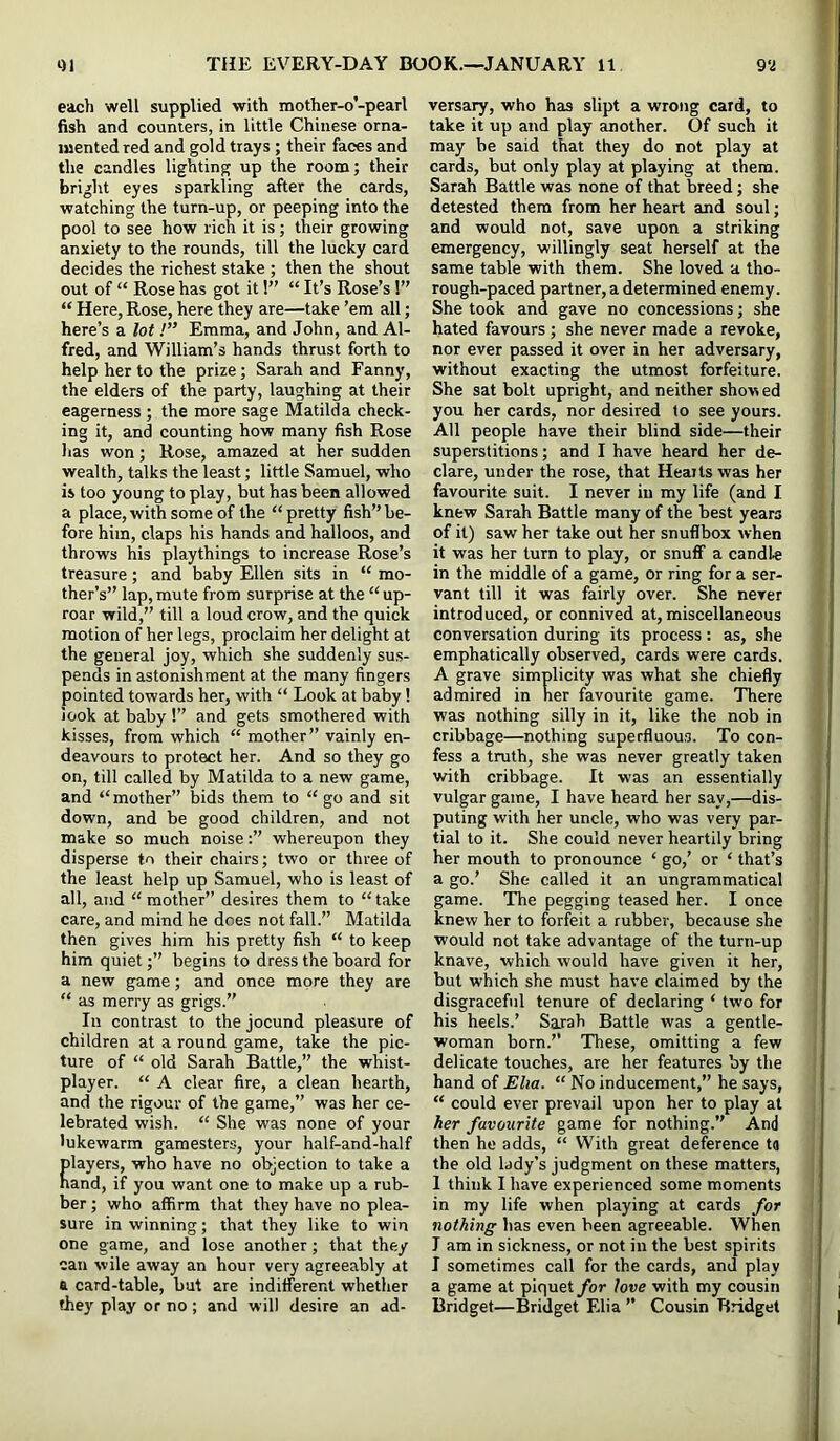 eacli well supplied with mother-o’-pearl fish and counters, in little Chinese orna- mented red and gold trays; their faces and the candles lighting up the room; their bright eyes sparkling after the cards, watching the turn-up, or peeping into the pool to see how rich it is; their growing anxiety to the rounds, till the lucky card decides the richest stake ; then the shout out of “ Rose has got it!” “ It’s Rose’s 1” “ Here, Rose, here they are—take ’em all; here’s a lot!” Emma, and John, and Al- fred, and William’s hands thrust forth to help her to the prize; Sarah and Fanny, the elders of the party, laughing at their eagerness ; the more sage Matilda check- ing it, and counting how many fish Rose lias won; Rose, amazed at her sudden wealth, talks the least; little Samuel, who is too young to play, but has been allowed a place, with some of the “ pretty fish” be- fore him, claps his hands and halloos, and throws his playthings to increase Rose’s treasure; and baby Ellen sits in “ mo- ther’s” lap, mute from surprise at the “ up- roar wild,” till a loud crow, and the quick motion of her legs, proclaim her delight at the general joy, which she suddenly sus- pends in astonishment at the many fingers pointed towards her, with “ Look at baby! look at baby !” and gets smothered with kisses, from which “ mother” vainly en- deavours to protect her. And so they go on, till called by Matilda to a new game, and “ mother” bids them to “ go and sit down, and be good children, and not make so much noisewhereupon they disperse to their chairs; two or three of the least help up Samuel, who is least of all, and “mother” desires them to “take care, and mind he does not fall.” Matilda then gives him his pretty fish “ to keep him quiet;” begins to dress the board for a new game; and once more they are “ as merry as grigs.” In contrast to the jocund pleasure of children at a round game, take the pic- ture of “ old Sarah Battle,” the whist- player. “ A clear fire, a clean hearth, and the rigour of the game,” was her ce- lebrated wish. “ She was none of your lukewarm gamesters, your half-and-half players, who have no objection to take a hand, if you want one to make up a rub- ber ; who affirm that they have no plea- sure in winning; that they like to win one game, and lose another; that they can wile away an hour very agreeably at a card-table, but are indifferent whether they play or no ; and will desire an ad- versary, who has slipt a wrong card, to take it up and play another. Of such it may be said that they do not play at cards, but only play at playing at them. Sarah Battle was none of that breed; she detested them from her heart and soul; and would not, save upon a striking emergency, willingly seat herself at the same table with them. She loved a tho- rough-paced partner, a determined enemy. She took and gave no concessions; she hated favours; she never made a revoke, nor ever passed it over in her adversary, without exacting the utmost forfeiture. She sat bolt upright, and neither show ed you her cards, nor desired to see yours. All people have their blind side—their superstitions; and I have heard her de- clare, under the rose, that Hearts was her favourite suit. I never in my life (and I knew Sarah Battle many of the best years of it) saw her take out her snuflbox when it was her turn to play, or snuff a candl« in the middle of a game, or ring for a ser- vant till it was fairly over. She never introduced, or connived at, miscellaneous conversation during its process: as, she emphatically observed, cards were cards. A grave simplicity was what she chiefly admired in her favourite game. TTiere was nothing silly in it, like the nob in cribbage—nothing superfluous. To con- fess a truth, she was never greatly taken with cribbage. It was an essentially vulgar game, I have heard her say,—dis- puting with her uncle, who was very par- tial to it. She could never heartily bring her mouth to pronounce ‘ go,’ or ‘ that’s a go.’ She called it an ungrammatical game. The pegging teased her. I once knew her to forfeit a rubber, because she would not take advantage of the turn-up knave, which would have given it her, but which she must have claimed by the disgraceful tenure of declaring ‘ two for his heels.’ Sarah Battle was a gentle- woman born.’’ These, omitting a few delicate touches, are her features by the hand of Elia. “ No inducement,” he says, “ could ever prevail upon her to play at her favourite game for nothing.” And then he adds, “ With great deference ta the old lady’s judgment on these matters, 1 think I have experienced some moments in my life when playing at cards for nothing has even been agreeable. When J am in sickness, or not in the best spirits I sometimes call for the cards, and play a game at piquet/or love with my cousin Bridget—Bridget Elia ” Cousin Bridget