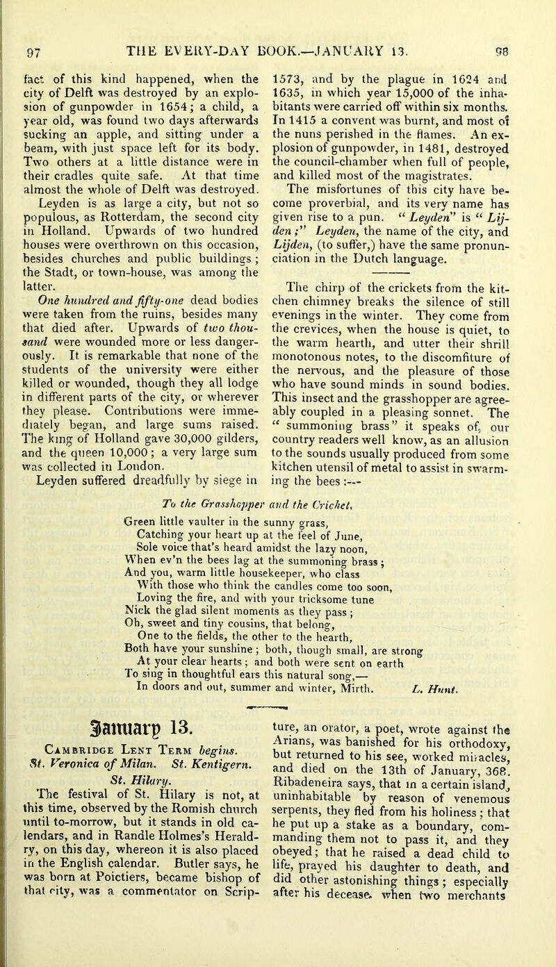 fact of this kind happened, when the city of Delft was destroyed by an explo- sion of gunpowder in 1654; a child, a year old, was found two days afterwards sucking an apple, and sitting under a beam, with just space left for its body. Two others at a little distance were in their cradles quite safe. At that time almost the whole of Delft was destroyed. Leyden is as large a city, but not so populous, as Rotterdam, the second city in Holland. Upwards of two hundred houses were overthrown on this occasion, besides churches and public buildings ; the Stadt, or town-house, was among the latter. One hundred and fifty-one dead bodies were taken from the ruins, besides many that died after. Upwards of two thou- sand were wounded more or less danger- ously. It is remarkable that none of the students of the university were either killed or wounded, though they all lodge in different parts of the city, or wherever they please. Contributions were imme- diately began, and large sums raised. The king of Holland gave 30,000 gilders, and the queen 10,000; a very large sum was collected in London. Leyden suffered drearlfully by siege in 1573, and by the plague in 1624 and 1635, in which year 15,000 of the inha- bitants were carried off within six months. In 1415 a convent was burnt, and most o! the nuns perished in the flames. An ex- plosion of gunpowder, in 1481, destroyed the council-chamber when full of people, and killed most of the magistrates. The misfortunes of this city have be- come proverbial, and its very name has given rise to a pun. “ Leyden is “ Lij- denLeyden, the name of the city, and Lijden, (to suffer,) have the same pronun- ciation in the Dutch language. The chirp of the crickets from the kit- chen chimney breaks the silence of still evenings in the winter. They come from the crevices, when the house is quiet, to the warm hearth, and utter their shrill monotonous notes, to the discomfiture of the nervous, and the pleasure of those who have sound minds in sound bodies. This insect and the grasshopper are agree- ably coupled in a pleasing sonnet. The “ summoning brass’^ it speaks of, our country readers well know, as an allusion to the sounds usually produced from some kitchen utensil of metal to assist in swarm- ing the bees;— To the Grasshepper and the Criehet, Green little vaulter in the sunny grass, Catching your heart up at the feel of June, Sole voice that’s heard amidst the lazy noon, When ev’n the bees lag at the summoning brass; And you, warm little housekeeper, who class With those who think the candles come too soon, Loving the fire, and with your tricksome tune Nick the glad silent moments as they pass; Oh, sweet and tiny cousins, that belong. One to the fields, the other to the hearth. Both have your sunshine ; both, though small, are strong At your clear hearts ; and both were sent on earth To sing in thoughtful ears this natural song,— In doors and out, summer and winter. Mirth. L. Hunt. ^aituarp 13. Cambuidge Lent Term begbts. St. Veronica of Milan. St. Kentigern. St. Hilary. 'Lbe festival of St. Hilary is not, at this time, observed by the Romish church until to-morrow, but it stands in old ca- lendars, and in Randle Holmes’s Herald- ry, on this day, whereon it is also placed in the English calendar. Butler says, he was born at Poictiers, became bishop of that city, was a commentator on Scrip- ture, an orator, a poet, wrote against the Arians, was banished for his orthodoxy, but returned to his see, worked miracles, and died on the 13th of January, 368. Ribadeneira says, that in a certain island^ uninhabitable by reason of venemous serpents, they fled from his holiness; that he put up a stake as a boundary, com- manding them not to pass it, and they obeyed; that he raised a dead child to life, prayed his daughter to death, and did other astonishing things ; especially after his decease, when two merchants