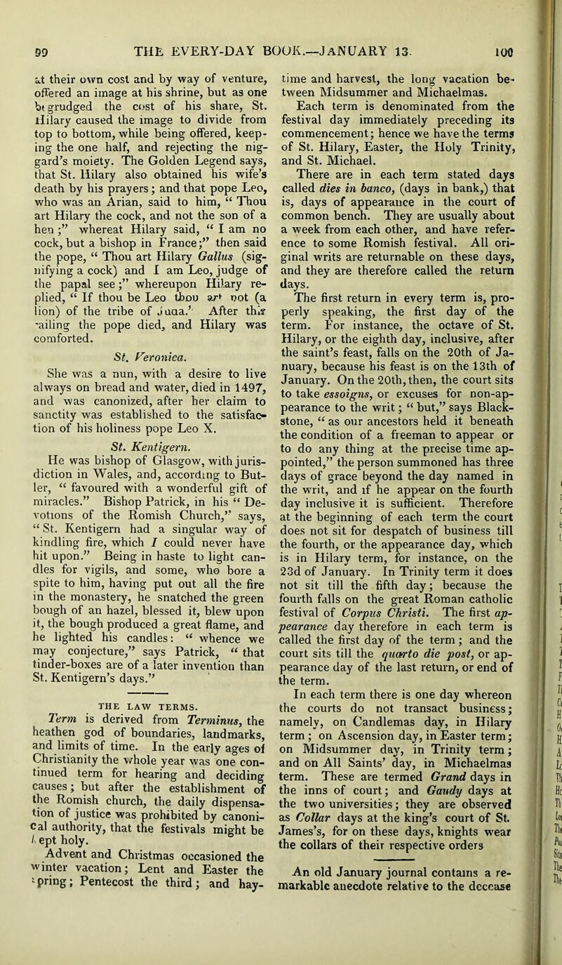 at their own cost and by way of venture, offered an image at his shrine, but as one bt grudged the cost of his share, St. Hilary caused the image to divide from top to bottom, while being offered, keep- ing the one half, and rejecting the nig- gard’s moiety. The Golden Legend says, that St. Hilary also obtained his wife’s death by his prayers; and that pope Leo, who was an Arian, said to him, “ Thou art Hilary the cock, and not the son of a hen whereat Hilary said, “ I am no cock, but a bishop in France;” then said the pope, “ Thou art Hilary Gallus (sig- nifying a cock) and I am Leo, judge of the papal seewhereupon Hilary re- plied, “ If thou be Leo tbou ar* not (a lion) of the tribe of Juua.’ After thif -ailing the pope died, and Hilary was comforted. St. Veronica. She was a nun, with a desire to live always on bread and water, died in 1497, and was canonized, after her claim to sanctity was established to the satisfac- tion of his holiness pope Leo X. St. Kentigern. He was bishop of Glasgow, with juris- diction in Wales, and, according to But- ler, “ favoured with a wonderful gift of miracles.” Bishop Patrick, in his “ De- votions of the Romish Church,” says, “ St. Kentigern had a singular way of kindling fire, which I could never have hit upon.” Being in haste to light can- dles for vigils, and some, who bore a spite to him, having put out all the fire in the monastery, he snatched the green bough of an hazel, blessed it, blew upon it, the bough produced a great flame, and he lighted his candles: “ whence we naay conjecture,” says Patrick, “ that tinder-boxes are of a later invention than St. Kentigern’s days.” THE LAW TERMS. I'erm is derived from Terminus, the heathen god of boundaries, landmarks, and limits of time. In the early ages ol Christianity the whole year was one con- tinued term for hearing and deciding causes; but after the establishment of the Romish church, the daily dispensa- tion of justice was prohibited by canoni- cal authority, that the festivals might be t ept holy. Advent and Christmas occasioned the winter vacation; Lent and Easter the spring; Pentecost the third; and hay- time and harvest, the long vacation be- tween Midsummer and Michaelmas. Each term is denominated from the festival day immediately preceding its commencement; hence we have the terms of St. Hilary, Easter, the Holy Trinity, and St. Michael. There are in each term stated days called dies in banco, (days in bank,) that is, days of appearance in the court of common bench. They are usually about a week from each other, and have refer- ence to some Romish festival. All ori- ginal writs are returnable on these days, and they are therefore called the return days. The first return in every term is, pro- perly speaking, the first day of the term. For instance, the octave of St. Hilary, or the eighth day, inclusive, after the saint’s feast, falls on the 20th of Ja- nuary, because his feast is on the 13th of January. On the 20th, then, the court sits to take essoigns, or excuses for non-ap- pearance to the writ; “ but,” says Black- stone, “ as our ancestors held it beneath the condition of a freeman to appear or to do any thing at the precise time ap- pointed,” the person summoned has three days of grace beyond the day named in the writ, and if he appear on the fourth day inclusive it is sufficient. Therefore at the beginning of each term the court does not sit for despatch of business till the fourth, or the appearance day, which is in Hilary term, for instance, on the 23d of January. In Trinity term it does not sit till the fifth day; because the fourth falls on the great Roman catholic festival of Corpus Christi. The first ap- pearance day therefore in each term is called the first day of the term; and the court sits till the quarto die post, or ap- pearance day of the last return, or end of the term. In each term there is one day whereon the courts do not transact business; namely, on Candlemas day, in Hilary term; on Ascension day, in Easter term; on Midsummer day, in Trinity term; and on Alt Saints’ day, in Michaelmas term. These are termed Grand days in the inns of court; and Gandy days at the two universities; they are observed as Collar days at the king’s court of St. James’s, for on these days, knights wear the collars of their respective orders An old January journal contains a re- markable anecdote relative to the decease
