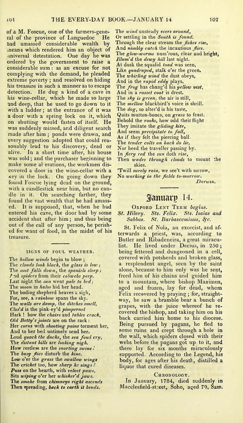 of a M. Foscue, one of the farmers-geiie- ral of the province of I-anguedoc He had amassed considerable wealth by means which rendered him an object of universal detestation. One day he was ordered by the government to raise a considerable sum: as an excuse for not complying with the demand, he pleaded extreme poverty ; and resolved on hiding his treasure in such a manner as to escape detection. He dug a kind of a cave in his wine-cellar, which he made so large and deep, that he used to go down to it with a ladder; at the entrance of it was a door with a spring lock on it, which on shutting would fasten of itself. He was suddenly missed, and diligent search made after him ; ponds were drawn, and every suggestion adopted that could rea- sonably lead to his discovery, dead or alive. In a short time after, his house was sold; and the purchaser beginning to make some al erations, the workmen dis- covered a door in the wine-cellar with a Key in the lock. On going down they found Foscue lying dead on the ground, with a candlestick near him, but no can- dle in it. On searching farther, they found the vast wealth that he had amass- ed. It is supposed, that, when he had entered his cave, the door had by some accident shut after him ; and thus being out of the call of any person, he perish- ed for want of food, in the midst of his treasure. SIGNS OF FOUL WEATHER. The hollow winds begin to blow; The clouds look black, the glass is low; The soot falls down, the spaniels sleep i / nd spiders from their cobwebs peep. Last night the sun went pale to bed; The moon in halos hid her head. The boding shepherd heaves a sigh, For, see, a rainbow spans the sky. The walls are damp, the ditches smell, Clos’d is the pink-ey’d pimpernel Hark ! how the chairs and tables crack, Old Betty’s joints are on the rack: Her corns with shooting pains torment her, And to her bed untimely send her. Loud quack the ducks, the sea fowl cry. The distant hills are looking nigh. How restless are the snorting swine ' The busy flies disturb the kine. Low o’er the grass the swallow wings The cricket too, how sharp he sings ! Puss on the hearth, with velvet paws. Sits wiping o’er her whisker’d jaws. The smoke from chimneys right ascends Then spreading, back to earth it bends. The wind unsteady veers around. Or settling in the South is found. Through the clear stream the fishes rise. And nimbly catch the incautious fiies. The glow-worms num’rous, clear and bright, Illum’d the dewy hill last night. At dusk the squalid toad was seen. Like quadruped, stalk o’er the green. The whirling wind the dust obeys. And in the rapid eddy plays. The frog has chang’d his yellow vest. And in a russet coat is drest. The shy is green, the air is still, The mellow blackbird’s voice is shrill. The dog, so alter’d is his taste. Quits mutton-bones, on grass to feast. Behold the rooks, how odd their flight They imitate the gliding kite. And seem precipitate to fall. As if they felt the piercing ball. The tender colts on back do lie. Nor heed the traveller passing by. In fiery red the sun doth rise. Then wades through clouds to mount the skies. ’Twill surely rain, we see’t with sorrow. No working in the fields to-morrow. Darwin, Samiarp 14. Oxford Lent Term begins. St. Hilary. Sts. Felis. Sts. Isaias and Sabbas. St. Barbasceminus, <Src. St. Felix of Nola, an exorcist, and af- terwards a priest, was, according to Butler and Ribadeneira, a great miracu- list. He lived under Decius, in 250 ; being fettered and dungeoned in a cell, covered with potsherds and broken glass, a resplendent angel, seen by the saint alone, because to him only was he sent, freed him of his chains and guided him to a mountain, where bishop Maximus, aged and frozen, lay for dead, whom Felix recovered by praying; for, straight- way, he saw a bramble bear a bunch of grapes, with the juice whereof he re- covered the bishop, and taking him on his back carried him home to his diocese. Being pursued by pagans, he fled to some ruins and crept through a hole in the wall, which spiders closed with their webs before the pagans got up to it, and there lay for six mouths miraculously supported. According to the Legend, his body, for ages after his death, distilled a liquor that cured diseases. Chronology. In January, 1784, died suddenly in Macclesfield-.street, Soho, aged 79, Sam.