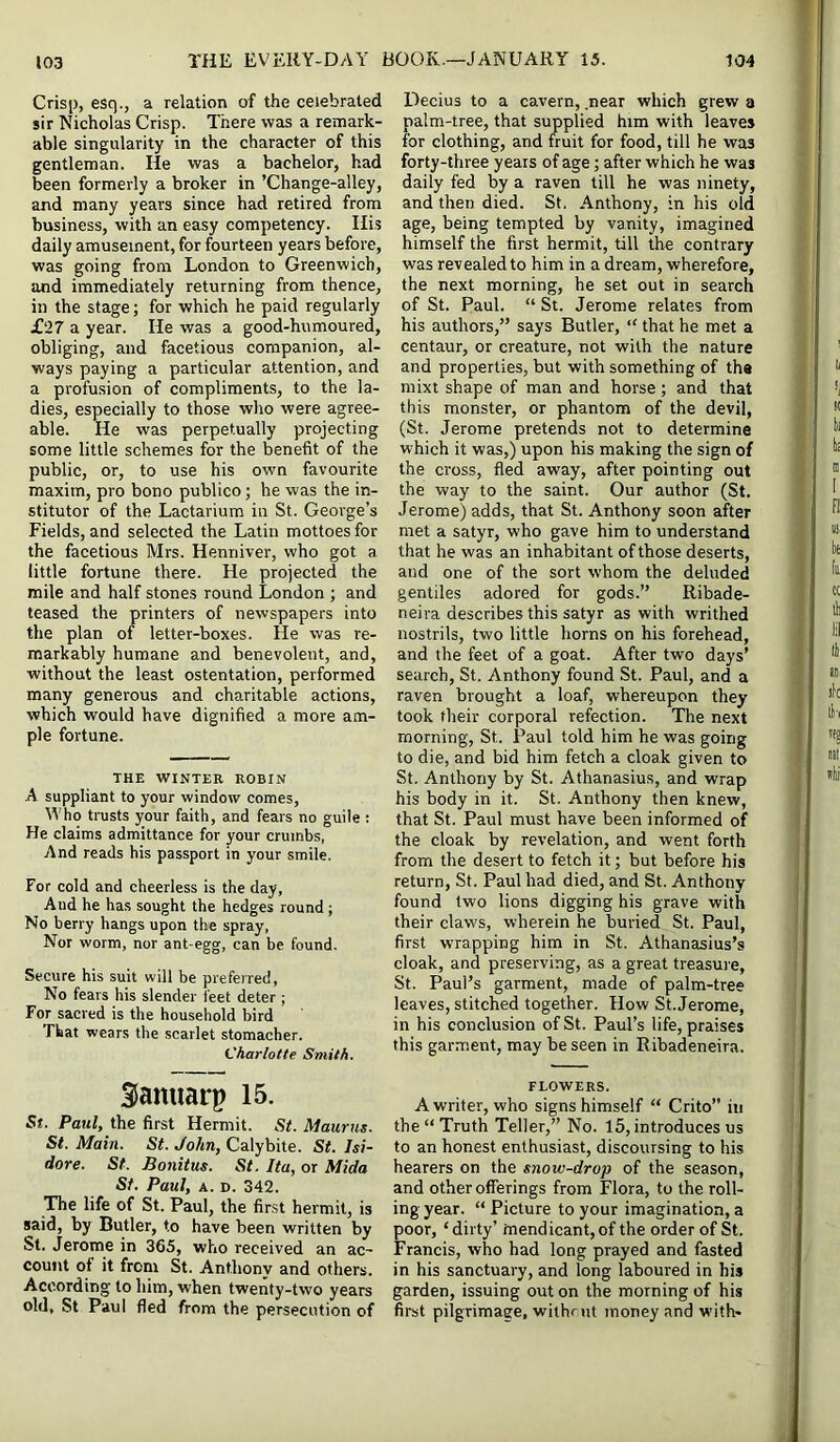 Crisp, esq., a relation of the celebrated sir Nicholas Crisp. There was a remark- able singularity in the character of this gentleman. He was a bachelor, had been formerly a broker in ’Change-alley, and many years since had retired from business, with an easy competency. Ili.s daily amusement, for fourteen years before, was going from London to Greenwich, and immediately returning from thence, in the stage; for which he paid regularly £27 a year. He was a good-humoured, obliging, and facetious companion, al- ways paying a particular attention, and a profusion of compliments, to the la- dies, especially to those who were agree- able. He was perpetually projecting some little schemes for the benefit of the public, or, to use his own favourite maxim, pro bono publico; he was the in- stitutor of the Lactarium in St. George’s Fields, and selected the Latin mottoes for the facetious Mrs. Henniver, who got a little fortune there. He projected the mile and half stones round London ; and teased the printers of newspapers into the plan of letter-boxes. He was re- markably humane and benevolent, and, without the least ostentation, performed many generous and charitable actions, which would have dignified a more am- ple fortune. THE WrNTER ROBIN A suppliant to your window comes, Y'ho trusts your faith, and fears no guile : He claims admittance for your crumbs, And reads his passport in your smile. For cold and cheerless is the day, And he has sought the hedges round ; No berry hangs upon the spray, Nor worm, nor ant-egg, can be found. Secure his suit will be preferred. No fears his slender feet deter; For sacred is the household bird That wears the scarlet stomacher. Charlotte Smith. SSanuarp 15. St. Paul, the first Hermit. St. Maurns. St. Mam. St. John, Calybite. St. Isi- dore. St. Bonitus. St. Ita, or Mida St. Paul, A. D. 342. The life of St. Paul, the first hermit, is said, by Butler, to have been written by St. Jerome in 365, who received an ac- count of it from St. Anthony and others. According to him, when twenty-two years old, St Paul fled from the persecution of Decius to a cavern, .near which grew a palm-tree, that supplied him with leaves for clothing, and fruit for food, till he was forty-three years of age; after which he was daily fed by a raven till he was ninety, and then died. St. Anthony, in his old age, being tempted by vanity, imagined himself the first hermit, till the contrary was revealed to him in a dream, wherefore, the next morning, he set out in search of St. Paul. “ St. Jerome relates from his authors,” says Butler, “ that he met a centaur, or creature, not with the nature and properties, but with something of the mixt shape of man and horse; and that this monster, or phantom of the devil, (St. Jerome pretends not to determine which it was,) upon his making the sign of the cross, fled away, after pointing out the way to the saint. Our author (St. Jerome) adds, that St. Anthony soon after met a satyr, who gave him to understand that he was an inhabitant of those deserts, and one of the sort whom the deluded gentiles adored for gods.” Ribade- neira describes this satyr as with writhed nostrils, two little horns on his forehead, and the feet of a goat. After two days’ search, St. Anthony found St. Paul, and a raven brought a loaf, whereupon they took their corporal refection. The next morning, St. Paul told him he was going to die, and bid him fetch a cloak given to St. Anthony by St. Athanasius, and wrap his body in it. St. Anthony then knew, that St. Paul must have been informed of the cloak by revelation, and went forth from the desert to fetch it; but before his return, St. Paul had died, and St. Anthony found two lions digging his grave with their claws, wherein he buried St. Paul, first wrapping him in St. Athanasius’s cloak, and preserving, as a great treasure, St. Paul’s garment, made of palm-tree leaves, stitched together. How St. Jerome, in his conclusion of St. Paul’s life, praises this garment, may be seen in Ribadeneira. FLOWERS. A writer, who signs himself “ Crito” in the “ Truth Teller,” No. 15, introduces us to an honest enthusiast, discoursing to his hearers on the snow-drop of the season, and other offerings from Flora, to the roll- ing year. “ Picture to your imagination, a poor, ‘dirty’ mendicant, of the order of St. Francis, who had long prayed and fasted in his sanctuary, and long laboured in his garden, issuing out on the morning of his first pilgrimage, wiihrut money and with*