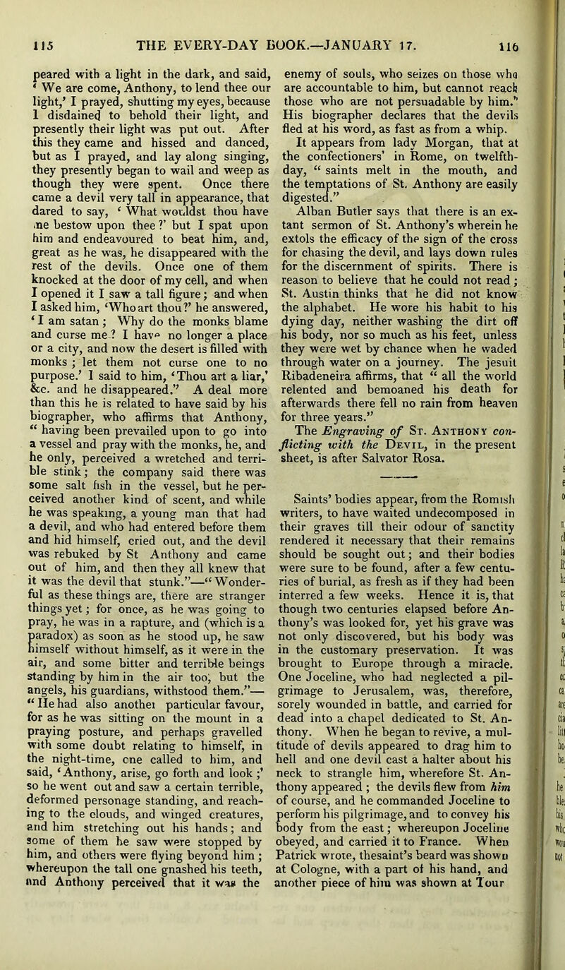 peared with a light in the dark, and said, ‘ We are come, Anthony, to lend thee our light,’ I prayed, shutting my eyes, because 1 disdained to behold their light, and presently their light was put out. After this they came and hissed and danced, but as I prayed, and lay along singing, they presently began to wail and weep as though they were spent. Once there came a devil very tall in appearance, that dared to say, ‘ What worddst thou have .ne bestow upon thee ?’ but I spat upon him and endeavoured to beat him, and, great as he was, he disappeared with the rest of the devils. Once one of them knocked at the door of my cell, and when I opened it I saw a tall figure; and when I asked him, ‘Whoart thou?’ he answered, ‘ I am Satan ; Why do the monks blame and curse me ? I hav« no longer a place or a city, and now the desert is filled with monks ; let them not curse one to no purpose.’ 1 said to him, ‘Thou art a liar,’ &c. and he disappeared.’’ A deal more than this he is related to have said by his biographer, who affirms that Anthony, “ having been prevailed upon to go into a vessel and pray with the monks, he, and he only, perceived a wretched and terri- ble stink; the company said there was some salt fish in the vessel, but he per- ceived another kind of scent, and while he was speaking, a young man that had a devil, and who had entered before them and hid himself, cried out, and the devil was rebuked by St Anthony and came out of him, and then they all knew that it was the devil that stunk.”—“Wonder- ful as these things are, there are stranger things yet; for once, as he was going to pray, he was in a rapture, and (which is a paradox) as soon as he stood up, he saw himself without himself, as it were in the air, and some bitter and terrible beings standing by him in the air too; but the angels, his guardians, withstood them.’’— “ He had also anothei particular favour, for as he was sitting on the mount in a praying posture, and perhaps gravelled with some doubt relating to himself, in the night-time, cne called to him, and said, ‘ Anthony, arise, go forth and look;’ so he went out and saw a certain terrible, deformed personage standing, and reach- ing to the clouds, and winged creatures, and him stretching out his hands; and some of them he saw were stopped by him, and others were flying beyond him ; whereupon the tall one gnashed his teeth, and Anthony perceived that it v/as the enemy of souls, who seizes on those who are accountable to him, but cannot reaclj those who are not persuadable by him.’’ His biographer declares that the devils fled at his word, as fast as from a whip. It appears from lady Morgan, that at the confectioners’ in Rome, on twelfth- day, “ saints melt in the mouth, and the temptations of St. Anthony are easily digested.” Alban Butler says that there is an ex- tant sermon of St. Anthony’s wherein he extols the efficacy of the sign of the cross for chasing the devil, and lays down rules for the discernment of spirits. There is reason to believe that he could not read; St. Austin thinks that he did not know the alphabet. He wore his habit to his dying day, neither washing the dirt off his body, nor so much as his feet, unless they were wet by chance when he waded through water on a journey. The Jesuit Ribadeneira affirms, that “ all the world relented and bemoaned his death for afterwards there fell no rain from heaven for three years.” The Engraving of Sx. Anthony con- flicting with the Devil, in the present sheet, is after Salvator Rosa. Saints’ bodies appear, from the Romish writers, to have waited undecomposed in their graves till their odour of sanctity rendered it necessary that their remains should be sought out; and their bodies were sure to be found, after a few centu- ries of burial, as fresh as if they had been interred a few weeks. Hence it is, that though two centuries elapsed before An- thony’s was looked for, yet his grave was not only discovered, but his body was in the customary preservation. It was brought to Europe through a miracle. One Joceline, who had neglected a pil- grimage to Jerusalem, was, therefore, sorely wounded in battle, and carried for dead into a chapel dedicated to St. An- thony. When he began to revive, a mul- titude of devils appeared to drag him to hell and one devil cast a halter about his neck to strangle him, wherefore St. An- thony appeared ; the devils flew from him of course, and he commanded Joceline to perform his pilgrimage, and to convey his hody from the east; whereupon Joceline obeyed, and carried it to France. When Patrick wrote, thesaint’s beard was shown at Cologne, with a part of his hand, and another piece of him was shown at Tour